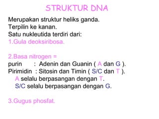 STRUKTUR DNA
Merupakan struktur heliks ganda.
Terpilin ke kanan.
Satu nukleutida terdiri dari:
1.Gula deoksiribosa.
2.Basa nitrogen =
purin : Adenin dan Guanin ( A dan G ).
Pirimidin : Sitosin dan Timin ( S/C dan T ).
A selalu berpasangan dengan T.
S/C selalu berpasangan dengan G.
3.Gugus phosfat.
 