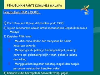 PENUBUHAN PARTI KOMUNIS MALAYA
Penubuhan PKM (1930)_Penubuhan PKM (1930)_
1)1) Parti Komunis Malaya ditubuhkan pada 1930
2)Tujuan sebenarnya adalah untuk menubuhkan Republik Komunis
Malaya
3) Kegiatan PKM ialah:
 Melatih ramai kader dan menyusup ke dalam
kesatuan sekerja
 Mempengaruhi pekerja limbungan kapal, pekerja
kereta api, pelombong bijih timah, pekerja ladang
dan kilang
 Menggalakkan kegiatan sabotaj, mogok dan tunjuk
perasaan membantah kenaikan cukai.
4) Komunis cuba bertapak di Sarawak tetapi gagal.
 