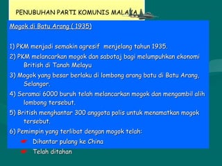PENUBUHAN PARTI KOMUNIS MALAYA
Mogok di Batu Arang ( 1935)Mogok di Batu Arang ( 1935)
1) PKM menjadi semakin agresif menjelang tahun 1935.1) PKM menjadi semakin agresif menjelang tahun 1935.
2) PKM melancarkan mogok dan sabotaj bagi melumpuhkan ekonomi2) PKM melancarkan mogok dan sabotaj bagi melumpuhkan ekonomi
British di Tanah MelayuBritish di Tanah Melayu
3) Mogok yang besar berlaku di lombong arang batu di Batu Arang,3) Mogok yang besar berlaku di lombong arang batu di Batu Arang,
Selangor.Selangor.
4) Seramai 6000 buruh telah melancarkan mogok dan mengambil alih4) Seramai 6000 buruh telah melancarkan mogok dan mengambil alih
lombong tersebut.lombong tersebut.
5) British menghantar 300 anggota polis untuk menamatkan mogok5) British menghantar 300 anggota polis untuk menamatkan mogok
tersebut.tersebut.
6) Pemimpin yang terlibat dengan mogok telah:6) Pemimpin yang terlibat dengan mogok telah:
 Dihantar pulang ke ChinaDihantar pulang ke China
 Telah ditahanTelah ditahan
 
