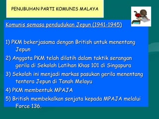 PENUBUHAN PARTI KOMUNIS MALAYA
Komunis semasa pendudukan Jepun (1941-1945)Komunis semasa pendudukan Jepun (1941-1945)
1) PKM bekerjasama dengan British untuk menentang1) PKM bekerjasama dengan British untuk menentang
JepunJepun
2) Anggota PKM telah dilatih dalam taktik serangan2) Anggota PKM telah dilatih dalam taktik serangan
gerila di Sekolah Latihan Khas 101 di Singapuragerila di Sekolah Latihan Khas 101 di Singapura
3) Sekolah ini menjadi markas pasukan gerila menentang3) Sekolah ini menjadi markas pasukan gerila menentang
tentera Jepun di Tanah Melayutentera Jepun di Tanah Melayu
4) PKM membentuk MPAJA4) PKM membentuk MPAJA
5) British membekalkan senjata kepada MPAJA melalui5) British membekalkan senjata kepada MPAJA melalui
Force 136.Force 136.
sej
 