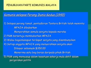 PENUBUHAN PARTI KOMUNIS MALAYA
Komunis selepas Perang Dunia Kedua (1945)Komunis selepas Perang Dunia Kedua (1945)
1) Selepas perang tamat, pentadbiran Tentera British telah meminta:1) Selepas perang tamat, pentadbiran Tentera British telah meminta:
 MPAJA dibubarkanMPAJA dibubarkan
 Menyerahkan semula senjata kepada merekaMenyerahkan semula senjata kepada mereka
2) PKM bersetuju membubarkan MPAJA2) PKM bersetuju membubarkan MPAJA
3) Walau bagaimanapun terdapat senjata yang disembunyikan3) Walau bagaimanapun terdapat senjata yang disembunyikan
4) Setiap anggota MPAJA yang menyerahkan senjata akan:4) Setiap anggota MPAJA yang menyerahkan senjata akan:
 Dibayar sebanyak $350.00Dibayar sebanyak $350.00
 Menerima satu beg beras daripada pihak BritishMenerima satu beg beras daripada pihak British
5) PKM yang menyusup dalam kesatuan sekerja mula aktif dalam5) PKM yang menyusup dalam kesatuan sekerja mula aktif dalam
pergerakan politikpergerakan politik
 