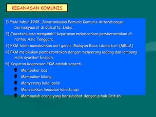 KEGANASAN KOMUNIS
1) Pada tahun 1948, Jawatankuasa Pemuda Komunis Antarabangsa1) Pada tahun 1948, Jawatankuasa Pemuda Komunis Antarabangsa
bermesyuarat di Calcutta, India.bermesyuarat di Calcutta, India.
2) Jawatankuasa mengambil keputusan melancarkan pemberontakan di2) Jawatankuasa mengambil keputusan melancarkan pemberontakan di
rantau Asia Tenggara.rantau Asia Tenggara.
3) PKM telah menubuhkan unit gerila ’Malayan Race Liberation’ (MRLA)3) PKM telah menubuhkan unit gerila ’Malayan Race Liberation’ (MRLA)
4) PKM melakukan pemberontakan dengan menyerang ladang dan lombong4) PKM melakukan pemberontakan dengan menyerang ladang dan lombong
milik syarikat Eropah.milik syarikat Eropah.
5) Kegiatan keganasan PKM adalah seperti:5) Kegiatan keganasan PKM adalah seperti:
 Membakar basMembakar bas
 Membakar kilangMembakar kilang
 Menyerang balai polisMenyerang balai polis
 Merosakkan landasan kereta apiMerosakkan landasan kereta api
 Membunuh orang yang bersubahat dengan pihak BritishMembunuh orang yang bersubahat dengan pihak British
 