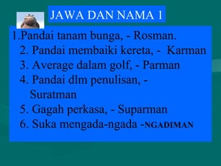 1.Pandai tanam bunga, - Rosman.
2. Pandai membaiki kereta, - Karman
3. Average dalam golf, - Parman
4. Pandai dlm penulisan, -
Suratman
5. Gagah perkasa, - Suparman
6. Suka mengada-ngada -NGADIMAN
JAWA DAN NAMA 1
 