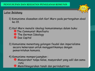 PENYUSUPAN DAN KEGIATAN PENGGANAS KOMUNIS
Latar Belakang
1) Komunisme diasaskan oleh Karl Marx pada pertengahan abad
ke-19.
2) Karl Marx menulis ideologi komunismenya dalam buku:
The Communist Manifesto
 The German Ideology
 Das Capital
3) Komunisme menentang golongan feudal dan imperialisme
secara kekerasan untuk menggantikannya dengan
pemerintahan komunis.
4) Komunisme memperjuangkan :
 Masyarakat tanpa kelas, masyarakat yang adil dan sama
rata
 Memiliknegarakan tanah dan perindustrian
 