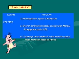 KESAN DARURAT
KESAN HURAIAN
POLITIK
2) Melonggarkan Syarat Kerakyatan2) Melonggarkan Syarat Kerakyatan
a) Syarat kerakyatan kepada orang bukan Melayua) Syarat kerakyatan kepada orang bukan Melayu
dilonggarkan pada 1952.dilonggarkan pada 1952.
b) Tujuannya untuk menarik minat mereka supayab) Tujuannya untuk menarik minat mereka supaya
tidak memihak kepada komunistidak memihak kepada komunis
 
