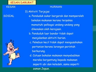 KESAN DARURAT
KESAN HURAIAN
SOSIAL
3) Aktiviti Terjejas
a. Penduduk sukar bergerak dan memperoleh
bekalan makanan kerana terpaksa
mematuhi pelbagai undang-undang yang
dikenakan oleh kerajaan.
b. Penduduk luar bandar tidak dapat
menjalankan aktiviti harian.
c. Pekebun kecil tidak dapat mengusahakan
pertanian kerana larangan perintah
berkurung.
d. Catuan bekalan makanan menyebabkan
mereka bergantung kepada makanan
seperti ubi dan keledek, sama seperti
zaman Jepun.
 