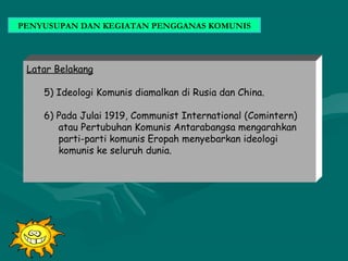 PENYUSUPAN DAN KEGIATAN PENGGANAS KOMUNIS
Latar Belakang
5) Ideologi Komunis diamalkan di Rusia dan China.
6) Pada Julai 1919, Communist International (Comintern)
atau Pertubuhan Komunis Antarabangsa mengarahkan
parti-parti komunis Eropah menyebarkan ideologi
komunis ke seluruh dunia.
 