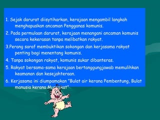 1. Sejak darurat diisytiharkan, kerajaan mengambil langkah
menghapuskan ancaman Pengganas komunis.
2. Pada permulaan darurat, kerajaan menangani ancaman komunis
secara kekerasan tanpa melibatkan rakyat.
3.Perang saraf membuktikan sokongan dan kerjasama rakyat
penting bagi menentang komunis.
4. Tanpa sokongan rakyat, komunis sukar dibanteras.
5. Rakyat bersama-sama kerajaan bertanggungjawab memulihkan
keamanan dan kesejahteraan.
6. Kerjasama ini diumpamakan ”Bulat air kerana Pembentung, Bulat
manusia kerana Muafakat”
 