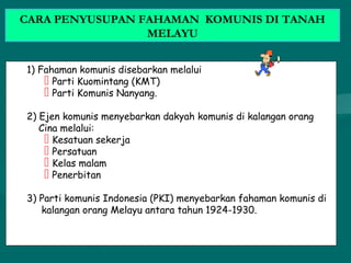 1) Fahaman komunis disebarkan melalui
 Parti Kuomintang (KMT)
 Parti Komunis Nanyang.
2) Ejen komunis menyebarkan dakyah komunis di kalangan orang
Cina melalui:
 Kesatuan sekerja
 Persatuan
 Kelas malam
 Penerbitan
3) Parti komunis Indonesia (PKI) menyebarkan fahaman komunis di
kalangan orang Melayu antara tahun 1924-1930.
CARA PENYUSUPAN FAHAMAN KOMUNIS DI TANAH
MELAYU
 