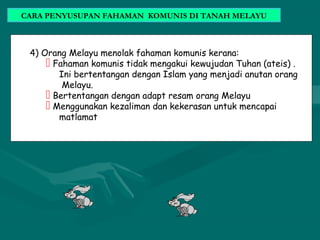 4) Orang Melayu menolak fahaman komunis kerana:
 Fahaman komunis tidak mengakui kewujudan Tuhan (ateis) .
Ini bertentangan dengan Islam yang menjadi anutan orang
Melayu.
 Bertentangan dengan adapt resam orang Melayu
 Menggunakan kezaliman dan kekerasan untuk mencapai
matlamat
CARA PENYUSUPAN FAHAMAN KOMUNIS DI TANAH MELAYU
 