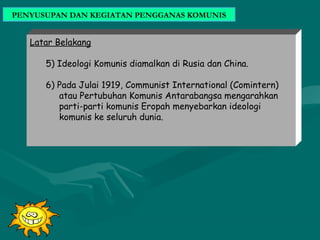 PENYUSUPAN DAN KEGIATAN PENGGANAS KOMUNIS
Latar Belakang
5) Ideologi Komunis diamalkan di Rusia dan China.
6) Pada Julai 1919, Communist International (Comintern)
atau Pertubuhan Komunis Antarabangsa mengarahkan
parti-parti komunis Eropah menyebarkan ideologi
komunis ke seluruh dunia.
 