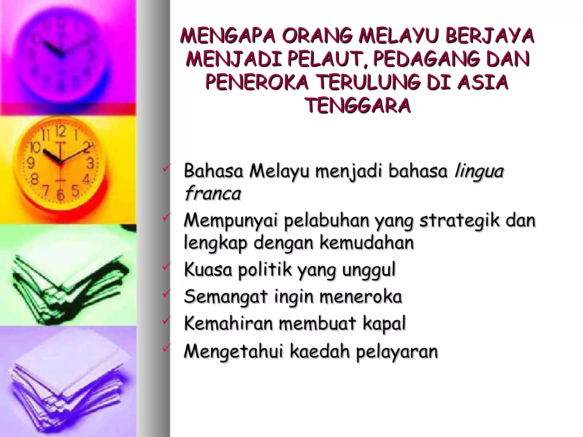 MENGAPA ORANG MELAYU BERJAYA
    MENJADI PELAUT, PEDAGANG DAN
      PENEROKA TERULUNG DI ASIA
              TENGGARA


   Bahasa Melayu menjadi bahasa lingua
    franca
   Mempunyai pelabuhan yang strategik dan
    lengkap dengan kemudahan
   Kuasa politik yang unggul
   Semangat ingin meneroka
   Kemahiran membuat kapal
   Mengetahui kaedah pelayaran
 