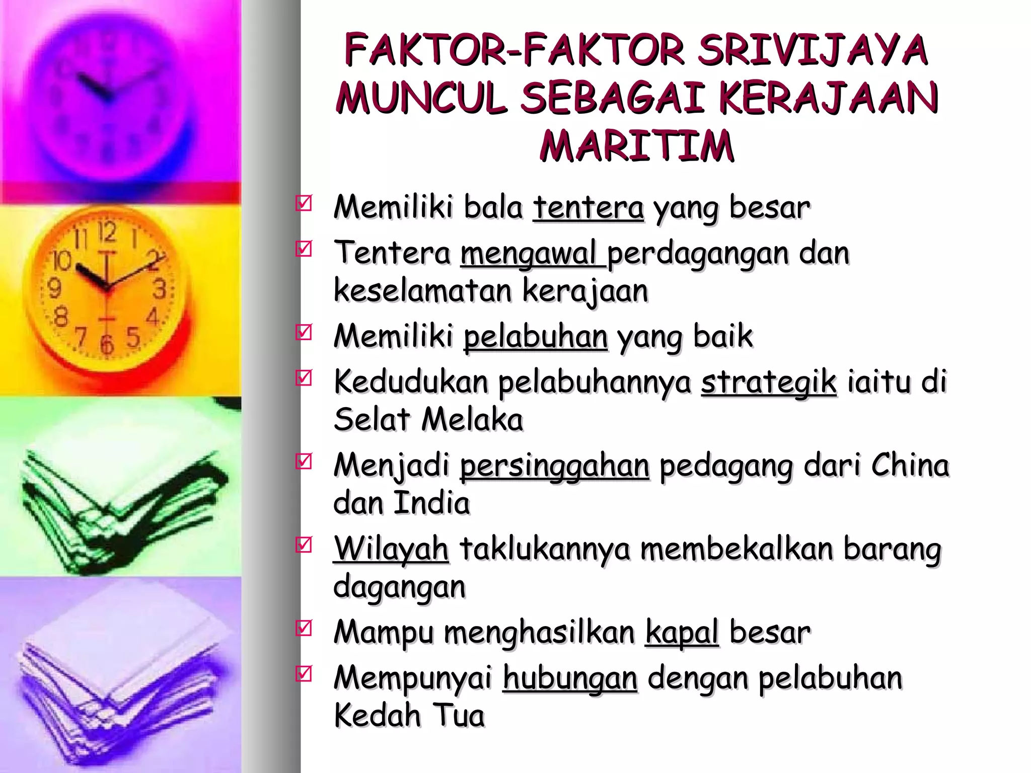 FAKTOR-FAKTOR SRIVIJAYA
    MUNCUL SEBAGAI KERAJAAN
            MARITIM
   Memiliki bala tentera yang besar
   Tentera mengawal perdagangan dan
    keselamatan kerajaan
   Memiliki pelabuhan yang baik
   Kedudukan pelabuhannya strategik iaitu di
    Selat Melaka
   Menjadi persinggahan pedagang dari China
    dan India
   Wilayah taklukannya membekalkan barang
    dagangan
   Mampu menghasilkan kapal besar
   Mempunyai hubungan dengan pelabuhan
    Kedah Tua
 