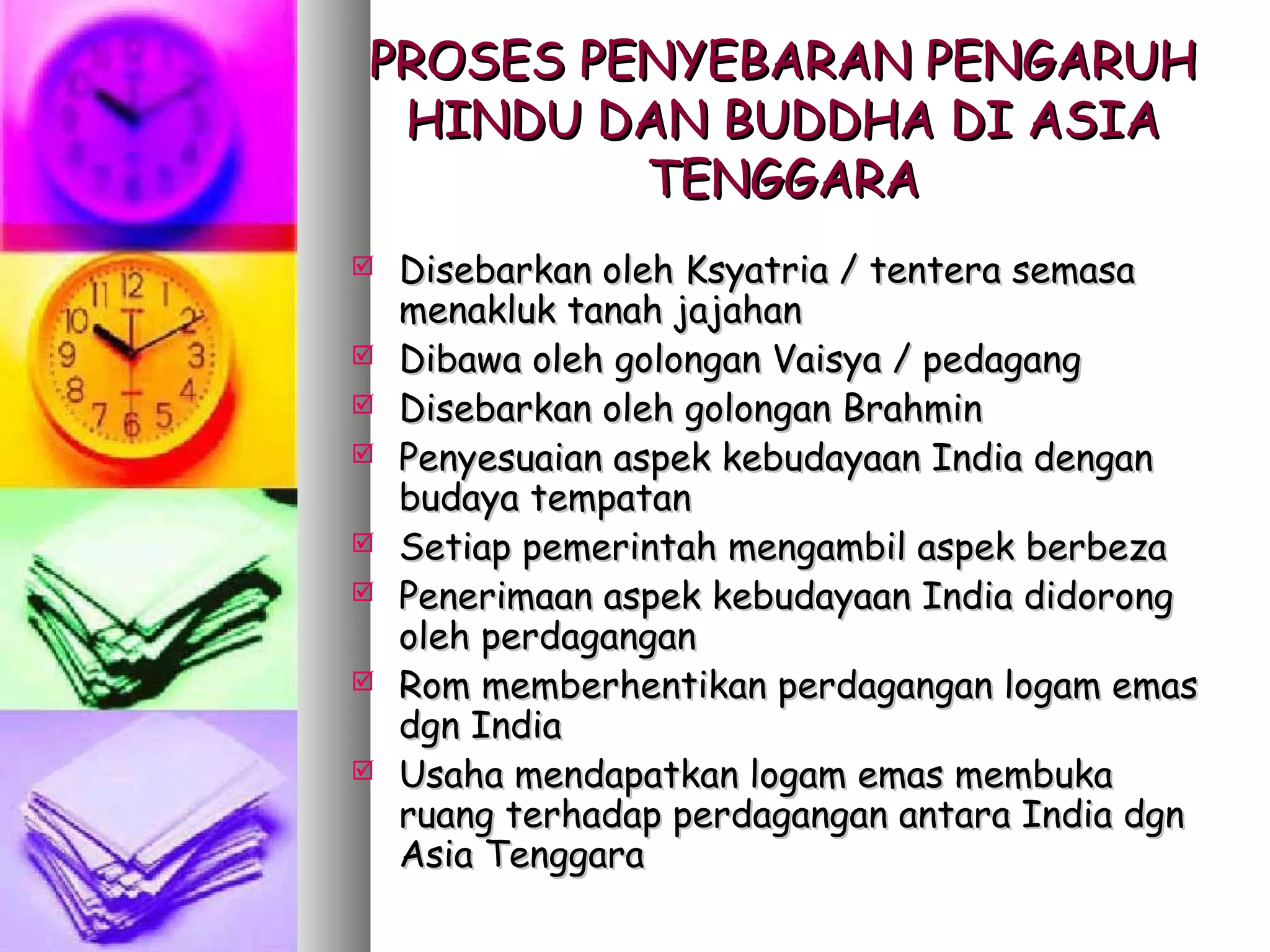 PROSES PENYEBARAN PENGARUH
 HINDU DAN BUDDHA DI ASIA
         TENGGARA
   Disebarkan oleh Ksyatria / tentera semasa
    menakluk tanah jajahan
   Dibawa oleh golongan Vaisya / pedagang
   Disebarkan oleh golongan Brahmin
   Penyesuaian aspek kebudayaan India dengan
    budaya tempatan
   Setiap pemerintah mengambil aspek berbeza
   Penerimaan aspek kebudayaan India didorong
    oleh perdagangan
   Rom memberhentikan perdagangan logam emas
    dgn India
   Usaha mendapatkan logam emas membuka
    ruang terhadap perdagangan antara India dgn
    Asia Tenggara
 