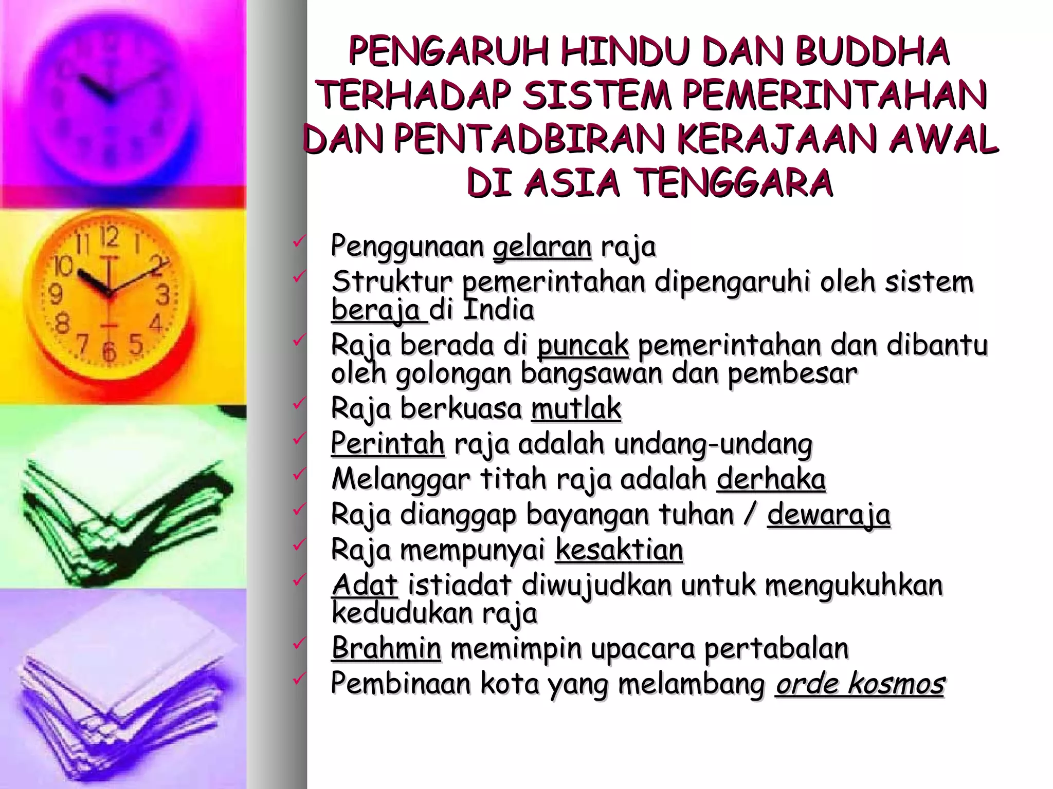 PENGARUH HINDU DAN BUDDHA
TERHADAP SISTEM PEMERINTAHAN
DAN PENTADBIRAN KERAJAAN AWAL
       DI ASIA TENGGARA
   Penggunaan gelaran raja
   Struktur pemerintahan dipengaruhi oleh sistem
    beraja di India
   Raja berada di puncak pemerintahan dan dibantu
    oleh golongan bangsawan dan pembesar
   Raja berkuasa mutlak
   Perintah raja adalah undang-undang
   Melanggar titah raja adalah derhaka
   Raja dianggap bayangan tuhan / dewaraja
   Raja mempunyai kesaktian
   Adat istiadat diwujudkan untuk mengukuhkan
    kedudukan raja
   Brahmin memimpin upacara pertabalan
   Pembinaan kota yang melambang orde kosmos
 