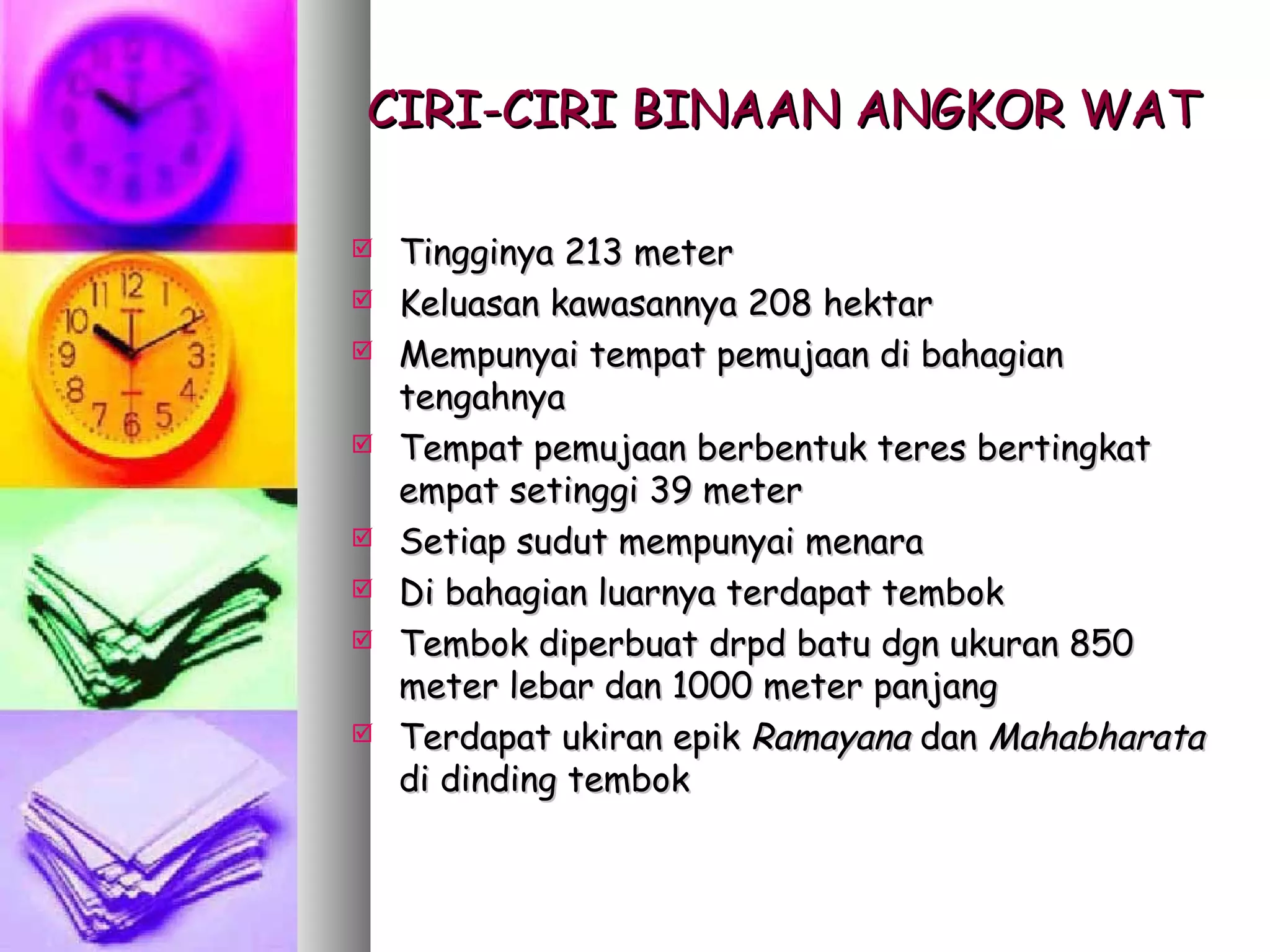 CIRI-CIRI BINAAN ANGKOR WAT

   Tingginya 213 meter
   Keluasan kawasannya 208 hektar
   Mempunyai tempat pemujaan di bahagian
    tengahnya
   Tempat pemujaan berbentuk teres bertingkat
    empat setinggi 39 meter
   Setiap sudut mempunyai menara
   Di bahagian luarnya terdapat tembok
   Tembok diperbuat drpd batu dgn ukuran 850
    meter lebar dan 1000 meter panjang
   Terdapat ukiran epik Ramayana dan Mahabharata
    di dinding tembok
 