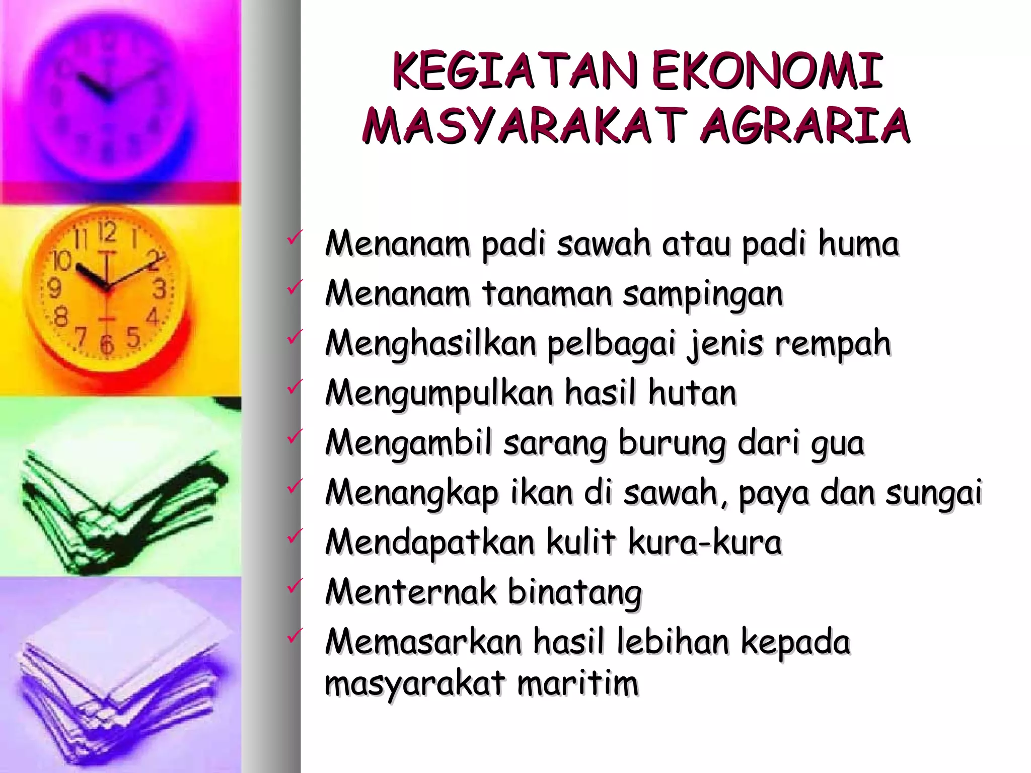 KEGIATAN EKONOMI
      MASYARAKAT AGRARIA

   Menanam padi sawah atau padi huma
   Menanam tanaman sampingan
   Menghasilkan pelbagai jenis rempah
   Mengumpulkan hasil hutan
   Mengambil sarang burung dari gua
   Menangkap ikan di sawah, paya dan sungai
   Mendapatkan kulit kura-kura
   Menternak binatang
   Memasarkan hasil lebihan kepada
    masyarakat maritim
 