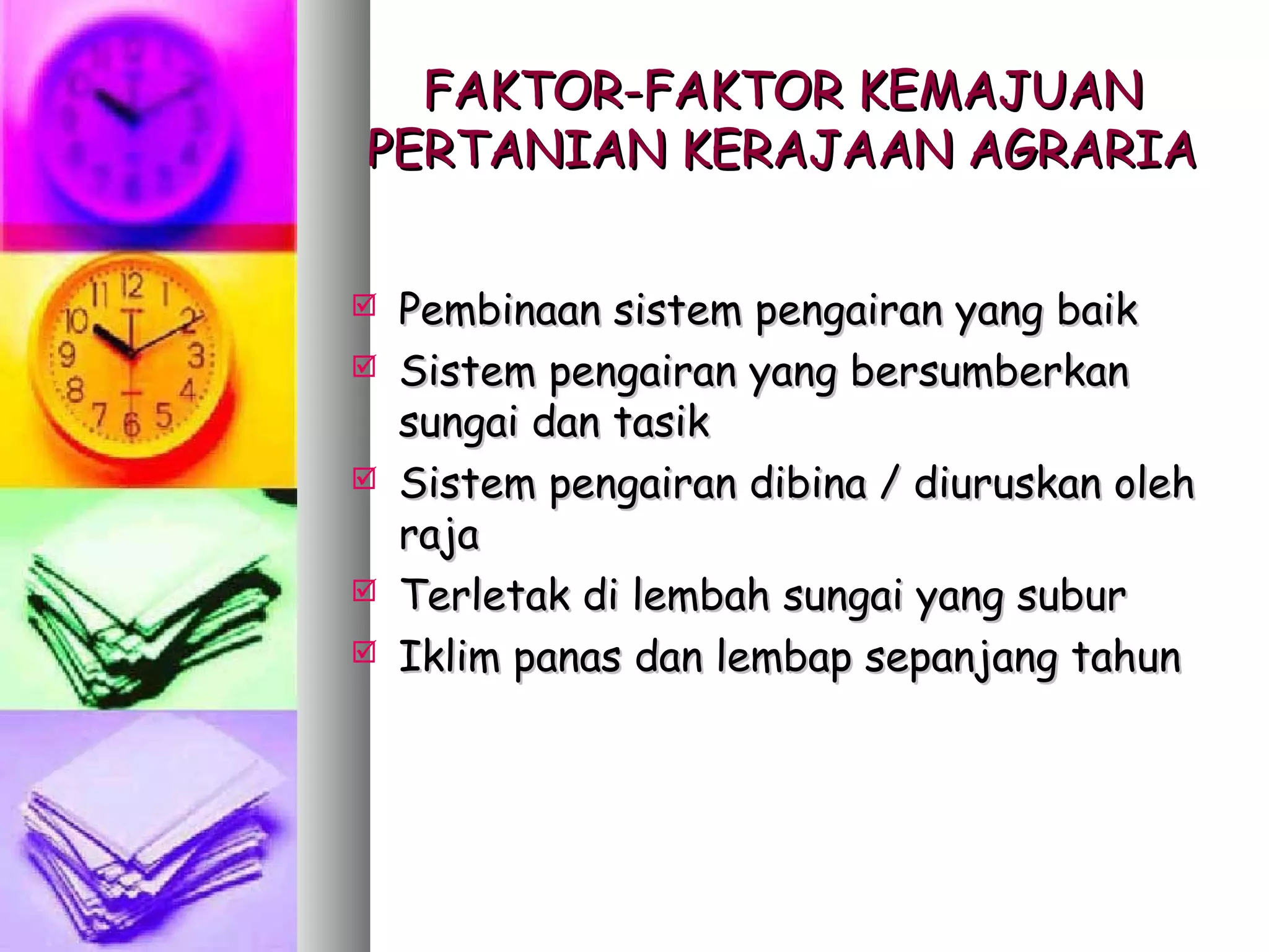 FAKTOR-FAKTOR KEMAJUAN
PERTANIAN KERAJAAN AGRARIA


   Pembinaan sistem pengairan yang baik
   Sistem pengairan yang bersumberkan
    sungai dan tasik
   Sistem pengairan dibina / diuruskan oleh
    raja
   Terletak di lembah sungai yang subur
   Iklim panas dan lembap sepanjang tahun
 