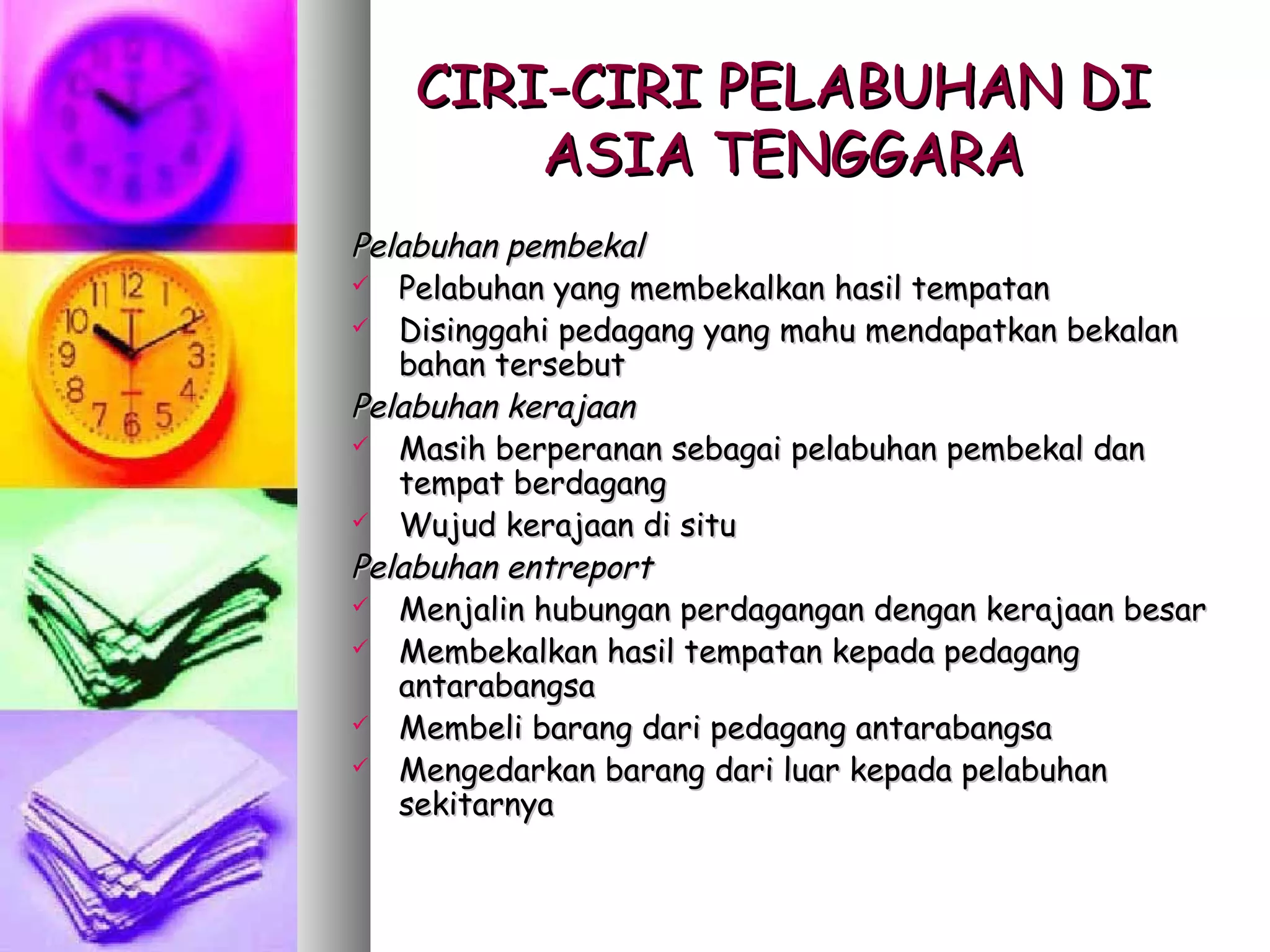 CIRI-CIRI PELABUHAN DI
       ASIA TENGGARA
Pelabuhan pembekal
 Pelabuhan yang membekalkan hasil tempatan
 Disinggahi pedagang yang mahu mendapatkan bekalan
   bahan tersebut
Pelabuhan kerajaan
 Masih berperanan sebagai pelabuhan pembekal dan
   tempat berdagang
 Wujud kerajaan di situ

Pelabuhan entreport
 Menjalin hubungan perdagangan dengan kerajaan besar
 Membekalkan hasil tempatan kepada pedagang
   antarabangsa
 Membeli barang dari pedagang antarabangsa
 Mengedarkan barang dari luar kepada pelabuhan
   sekitarnya
 