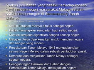 Apakah perubahan yang berlaku terhadap konsep
kerajaan dan negeri masyarakat Melayu setelah
British campurtangan di Semenanjung Tanah
Melayu?
(Ruj:Buku Teks Sejarah Tingkatan Lima ms.66)

•   Setiap kerajaan Melayu dirujuk sebagai negeri.
•   British menetapkan sempadan bagi setiap negeri.
•   Konsep kerajaan digantikan dengan konsep negeri.
•   Malayan Union diperkenalkan untuk membina negara
    dan bangsa yang moden.
•   Persekutuan Tanah Melayu 1948 menggabungkan
    semua Negeri Melayu dalam sebuah pentadbiran pusat.
•   Kemerdekaan menjadikan Tanah Melayu sebagai
    sebuah negara.
•   Penggabungan Sarawak dan Sabah dengan
    Persekutuan Tanah Melayu mewujudkan negara
 