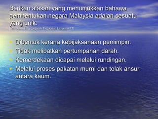 Berikan alasan yang menunjukkan bahawa
pembentukan negara Malaysia adalah sesuatu
yang unik.
(Ruj:Buku Teks Sejarah Tingkatan Lima ms.71)



•   Dibentuk kerana kebijaksanaan pemimpin.
•   Tidak melibatkan pertumpahan darah.
•   Kemerdekaan dicapai melalui rundingan.
•   Melalui proses pakatan murni dan tolak ansur
    antara kaum.
 