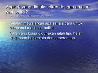Apakah yang dimaksudkan dengan amalan
real politik?
(Ruj:Buku Teks Sejarah Tingkatan Lima ms.68)


• Amalan mewajarkan apa sahaja cara untuk
    mencapai matlamat politik.
•   Cara yang biasa digunakan ialah tipu helah,
    kekerasan bersenjata dan peperangan.
 