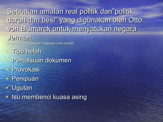Sebutkan amalan real politik dan”politik
darah dan besi” yang digunakan oleh Otto
von Bismarck untuk menyatukan negara
Jerman.
(Ruj:Buku Teks Sejarah Tingkatan Lima ms.69)

•   Tipu helah
•   Pemalsuan dokumen
•   Provokasi
•   Penipuan
•   Ugutan
•   Isu membenci kuasa asing
 
