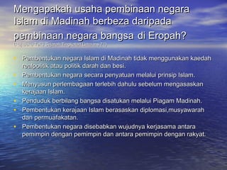 Mengapakah usaha pembinaan negara
Islam di Madinah berbeza daripada
pembinaan negara bangsa di Eropah?
(Ruj:Buku Teks Sejarah Tingkatan Lima ms.71)


• Pembentukan negara Islam di Madinah tidak menggunakan kaedah
    realpolitik atau politik darah dan besi.
•   Pembentukan negara secara penyatuan melalui prinsip Islam.
•   Menyusun perlembagaan terlebih dahulu sebelum mengasaskan
    kerajaan Islam.
•   Penduduk berbilang bangsa disatukan melalui Piagam Madinah.
•   Pembentukan kerajaan Islam berasaskan diplomasi,musyawarah
    dan permuafakatan.
•   Pembentukan negara disebabkan wujudnya kerjasama antara
    pemimpin dengan pemimpin dan antara pemimpin dengan rakyat.
 