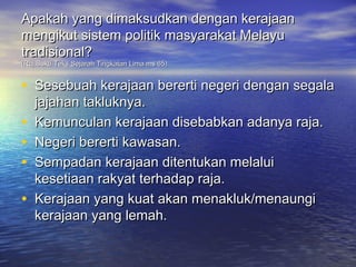 Apakah yang dimaksudkan dengan kerajaan
mengikut sistem politik masyarakat Melayu
tradisional?
(Ruj:Buku Teks Sejarah Tingkatan Lima ms 65)


• Sesebuah kerajaan bererti negeri dengan segala
    jajahan takluknya.
•   Kemunculan kerajaan disebabkan adanya raja.
•   Negeri bererti kawasan.
•   Sempadan kerajaan ditentukan melalui
    kesetiaan rakyat terhadap raja.
•   Kerajaan yang kuat akan menakluk/menaungi
    kerajaan yang lemah.
 