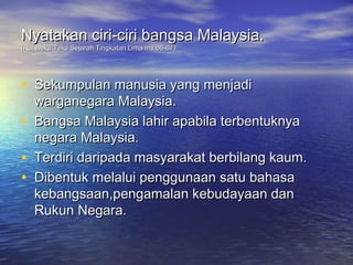 Nyatakan ciri-ciri bangsa Malaysia.
(Ruj:Buku Teks Sejarah Tingkatan Lima ms.66-67)




• Sekumpulan manusia yang menjadi
    warganegara Malaysia.
•   Bangsa Malaysia lahir apabila terbentuknya
    negara Malaysia.
•   Terdiri daripada masyarakat berbilang kaum.
•   Dibentuk melalui penggunaan satu bahasa
    kebangsaan,pengamalan kebudayaan dan
    Rukun Negara.
 