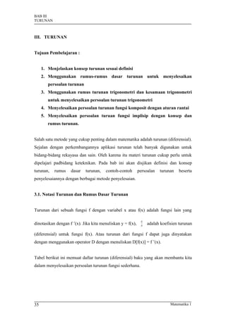 BAB III
TURUNAN



III. TURUNAN


Tujuan Pembelajaran :


     1. Menjelaskan konsep turunan sesuai definisi
     2. Menggunakan rumus-rumus dasar turunan untuk menyelesaikan
        persoalan turunan
     3. Menggunakan rumus turunan trigonometri dan kesamaan trigonometri
        untuk menyelesaikan persoalan turunan trigonometri
     4. Menyelesaikan persoalan turunan fungsi komposit dengan aturan rantai
     5. Menyelesaikan persoalan turuan fungsi implisip dengan konsep dan
        rumus turunan.


Salah satu metode yang cukup penting dalam matematika adalah turunan (diferensial).
Sejalan dengan perkembangannya aplikasi turunan telah banyak digunakan untuk
bidang-bidang rekayasa dan sain. Oleh karena itu materi turunan cukup perlu untuk
dipelajari padbidang keteknikan. Pada bab ini akan disjikan definisi dan konsep
turunan,   rumus    dasar   turunan,   contoh-contoh        persoalan   turunan    beserta
penyelesaiannya dengan berbagai metode penyelesaian.


3.1. Notasi Turunan dan Rumus Dasar Turunan


Turunan dari sebuah fungsi f dengan variabel x atau f(x) adalah fungsi lain yang

                                                             dy
dinotasikan dengan f ’(x). Jika kita menuliskan y = f(x),    dx
                                                                  adalah koefisien turunan

(diferensial) untuk fungsi f(x). Atau turunan dari fungsi f dapat juga dinyatakan
dengan menggunakan operator D dengan menuliskan D[f(x)] = f ’(x).


Tabel berikut ini memuat daftar turunan (diferensial) baku yang akan membantu kita
dalam menyelesaikan persoalan turunan fungsi sederhana.




35                                                                            Matematika 1
 