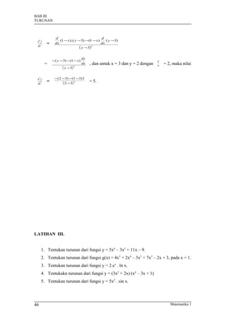 BAB III
TURUNAN



             d                            d
 d2y            (1 − x ).( y −3) −(1 − x)    ( y −3)
 dx 2
        =    dx                           dx
                              ( y −3) 2




                                   dy
            − ( y − 3) − (1 − x)                                             dy
        =                          dx   , dan untuk x = 3 dan y = 2 dengan   dx   = 2, maka nilai
                   ( y − 3) 2

 d2y         −(2 −3) −(1 −3)2
 dx 2
        =        ( 2 −3) 2              = 5.




LATIHAN III.


     1. Tentukan turunan dari fungsi y = 5x6 – 3x5 + 11x – 9.
     2. Tentukan turunan dari fungsi g(x) = 4x5 + 2x4 – 3x3 + 7x2 – 2x + 3, pada x = 1.
     3. Tentukan turunan dari fungsi y = 2.ex . ln x.
     4. Tentukakn turunan dari fungsi y = (3x2 + 2x) (x4 – 3x + 1)
     5. Tentukan turunan dari fungsi y = 5x2 . sin x.




46                                                                                   Matematika 1
 