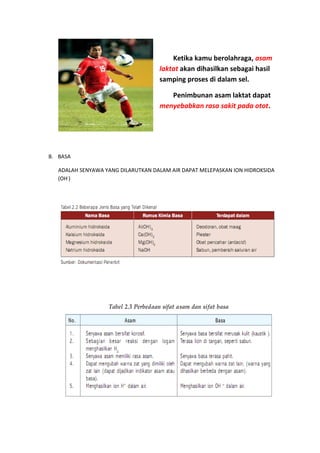 Ketika kamu berolahraga, asam
                                    laktat akan dihasilkan sebagai hasil
                                    samping proses di dalam sel.

                                       Penimbunan asam laktat dapat
                                    menyebabkan rasa sakit pada otot.




B. BASA

   ADALAH SENYAWA YANG DILARUTKAN DALAM AIR DAPAT MELEPASKAN ION HIDROKSIDA
   (OH-)
 