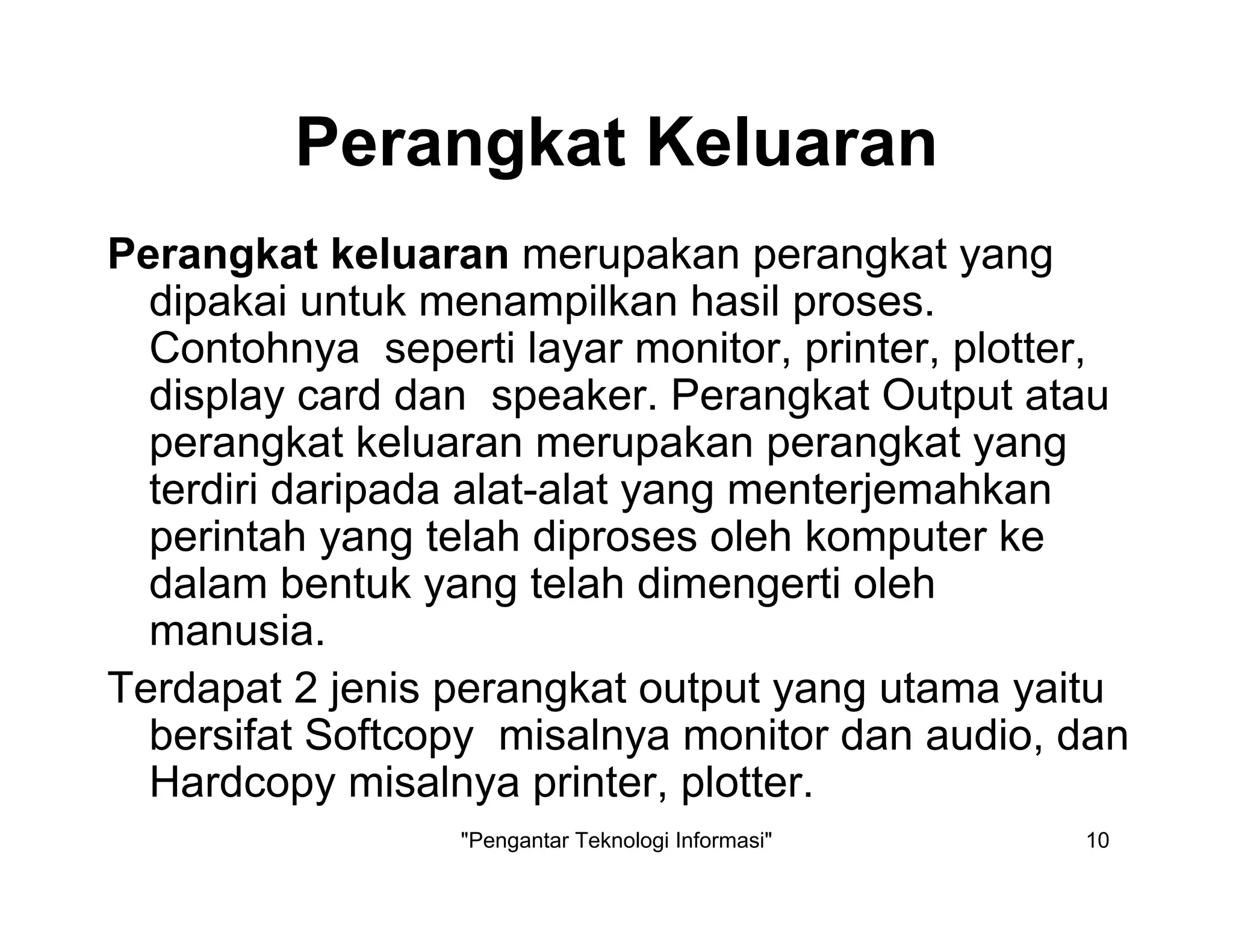 "Pengantar Teknologi Informasi" 10
Perangkat Keluaran
Perangkat keluaran merupakan perangkat yang
dipakai untuk menampilkan hasil proses.
Contohnya seperti layar monitor, printer, plotter,
display card dan speaker. Perangkat Output atau
perangkat keluaran merupakan perangkat yang
terdiri daripada alat-alat yang menterjemahkan
perintah yang telah diproses oleh komputer ke
dalam bentuk yang telah dimengerti oleh
manusia.
Terdapat 2 jenis perangkat output yang utama yaitu
bersifat Softcopy misalnya monitor dan audio, dan
Hardcopy misalnya printer, plotter.
 