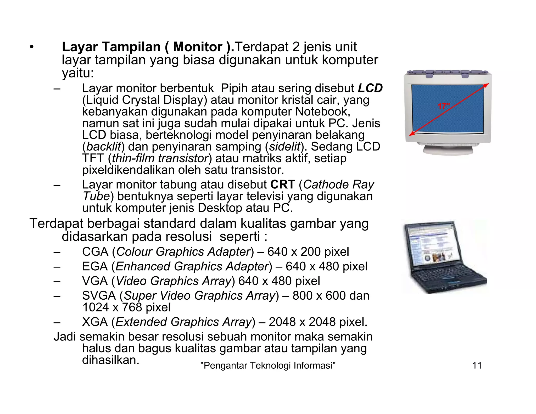 "Pengantar Teknologi Informasi" 11
• Layar Tampilan ( Monitor ).Terdapat 2 jenis unit
layar tampilan yang biasa digunakan untuk komputer
yaitu:
– Layar monitor berbentuk Pipih atau sering disebut LCD
(Liquid Crystal Display) atau monitor kristal cair, yang
kebanyakan digunakan pada komputer Notebook,
namun sat ini juga sudah mulai dipakai untuk PC. Jenis
LCD biasa, berteknologi model penyinaran belakang
(backlit) dan penyinaran samping (sidelit). Sedang LCD
TFT (thin-film transistor) atau matriks aktif, setiap
pixeldikendalikan oleh satu transistor.
– Layar monitor tabung atau disebut CRT (Cathode Ray
Tube) bentuknya seperti layar televisi yang digunakan
untuk komputer jenis Desktop atau PC.
Terdapat berbagai standard dalam kualitas gambar yang
didasarkan pada resolusi seperti :
– CGA (Colour Graphics Adapter) – 640 x 200 pixel
– EGA (Enhanced Graphics Adapter) – 640 x 480 pixel
– VGA (Video Graphics Array) 640 x 480 pixel
– SVGA (Super Video Graphics Array) – 800 x 600 dan
1024 x 768 pixel
– XGA (Extended Graphics Array) – 2048 x 2048 pixel.
Jadi semakin besar resolusi sebuah monitor maka semakin
halus dan bagus kualitas gambar atau tampilan yang
dihasilkan.
 