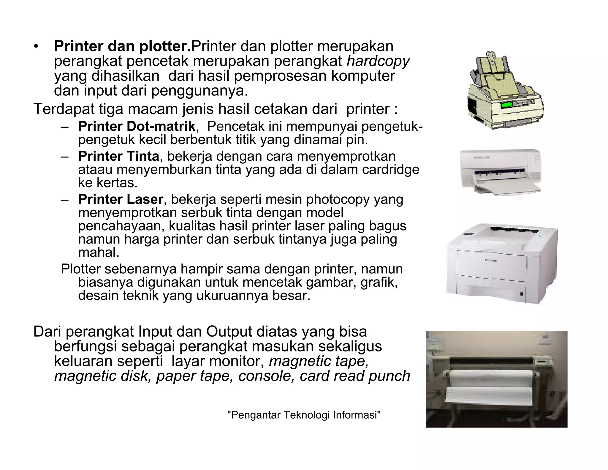 "Pengantar Teknologi Informasi" 12
• Printer dan plotter.Printer dan plotter merupakan
perangkat pencetak merupakan perangkat hardcopy
yang dihasilkan dari hasil pemprosesan komputer
dan input dari penggunanya.
Terdapat tiga macam jenis hasil cetakan dari printer :
– Printer Dot-matrik, Pencetak ini mempunyai pengetuk-
pengetuk kecil berbentuk titik yang dinamai pin.
– Printer Tinta, bekerja dengan cara menyemprotkan
ataau menyemburkan tinta yang ada di dalam cardridge
ke kertas.
– Printer Laser, bekerja seperti mesin photocopy yang
menyemprotkan serbuk tinta dengan model
pencahayaan, kualitas hasil printer laser paling bagus
namun harga printer dan serbuk tintanya juga paling
mahal.
Plotter sebenarnya hampir sama dengan printer, namun
biasanya digunakan untuk mencetak gambar, grafik,
desain teknik yang ukuruannya besar.
Dari perangkat Input dan Output diatas yang bisa
berfungsi sebagai perangkat masukan sekaligus
keluaran seperti layar monitor, magnetic tape,
magnetic disk, paper tape, console, card read punch
 