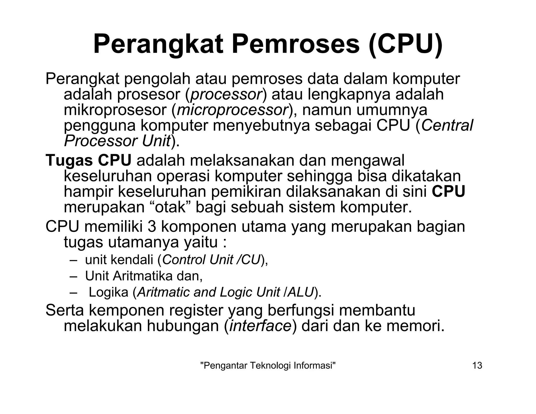 "Pengantar Teknologi Informasi" 13
Perangkat Pemroses (CPU)
Perangkat pengolah atau pemroses data dalam komputer
adalah prosesor (processor) atau lengkapnya adalah
mikroprosesor (microprocessor), namun umumnya
pengguna komputer menyebutnya sebagai CPU (Central
Processor Unit).
Tugas CPU adalah melaksanakan dan mengawal
keseluruhan operasi komputer sehingga bisa dikatakan
hampir keseluruhan pemikiran dilaksanakan di sini CPU
merupakan “otak” bagi sebuah sistem komputer.
CPU memiliki 3 komponen utama yang merupakan bagian
tugas utamanya yaitu :
– unit kendali (Control Unit /CU),
– Unit Aritmatika dan,
– Logika (Aritmatic and Logic Unit /ALU).
Serta kemponen register yang berfungsi membantu
melakukan hubungan (interface) dari dan ke memori.
 