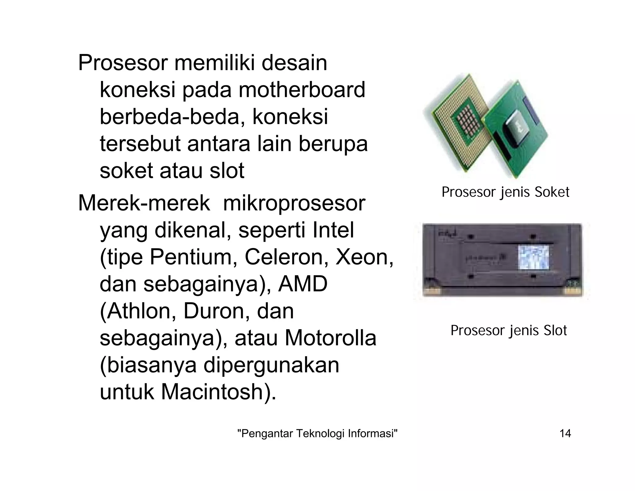 "Pengantar Teknologi Informasi" 14
Prosesor memiliki desain
koneksi pada motherboard
berbeda-beda, koneksi
tersebut antara lain berupa
soket atau slot
Merek-merek mikroprosesor
yang dikenal, seperti Intel
(tipe Pentium, Celeron, Xeon,
dan sebagainya), AMD
(Athlon, Duron, dan
sebagainya), atau Motorolla
(biasanya dipergunakan
untuk Macintosh).
Prosesor jenis Soket
Prosesor jenis Slot
 