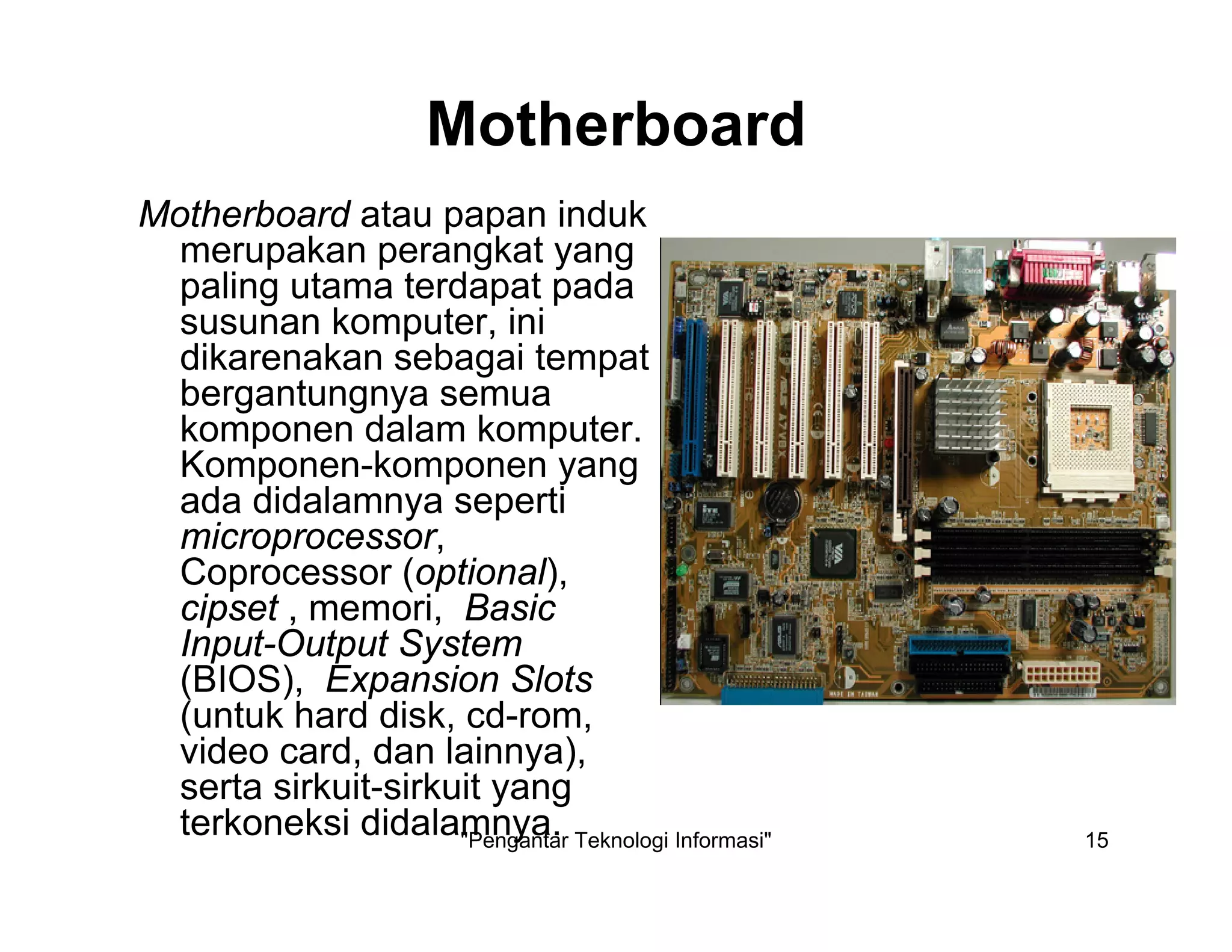 "Pengantar Teknologi Informasi" 15
Motherboard
Motherboard atau papan induk
merupakan perangkat yang
paling utama terdapat pada
susunan komputer, ini
dikarenakan sebagai tempat
bergantungnya semua
komponen dalam komputer.
Komponen-komponen yang
ada didalamnya seperti
microprocessor,
Coprocessor (optional),
cipset , memori, Basic
Input-Output System
(BIOS), Expansion Slots
(untuk hard disk, cd-rom,
video card, dan lainnya),
serta sirkuit-sirkuit yang
terkoneksi didalamnya.
 