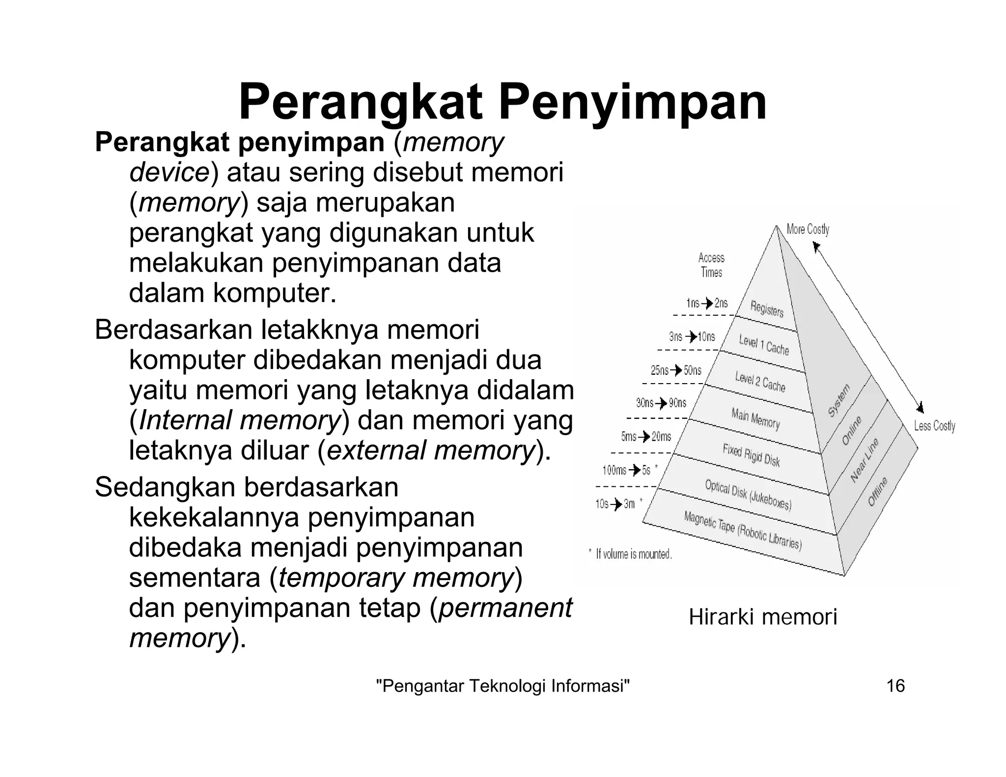"Pengantar Teknologi Informasi" 16
Perangkat Penyimpan
Perangkat penyimpan (memory
device) atau sering disebut memori
(memory) saja merupakan
perangkat yang digunakan untuk
melakukan penyimpanan data
dalam komputer.
Berdasarkan letakknya memori
komputer dibedakan menjadi dua
yaitu memori yang letaknya didalam
(Internal memory) dan memori yang
letaknya diluar (external memory).
Sedangkan berdasarkan
kekekalannya penyimpanan
dibedaka menjadi penyimpanan
sementara (temporary memory)
dan penyimpanan tetap (permanent
memory).
Hirarki memori
 