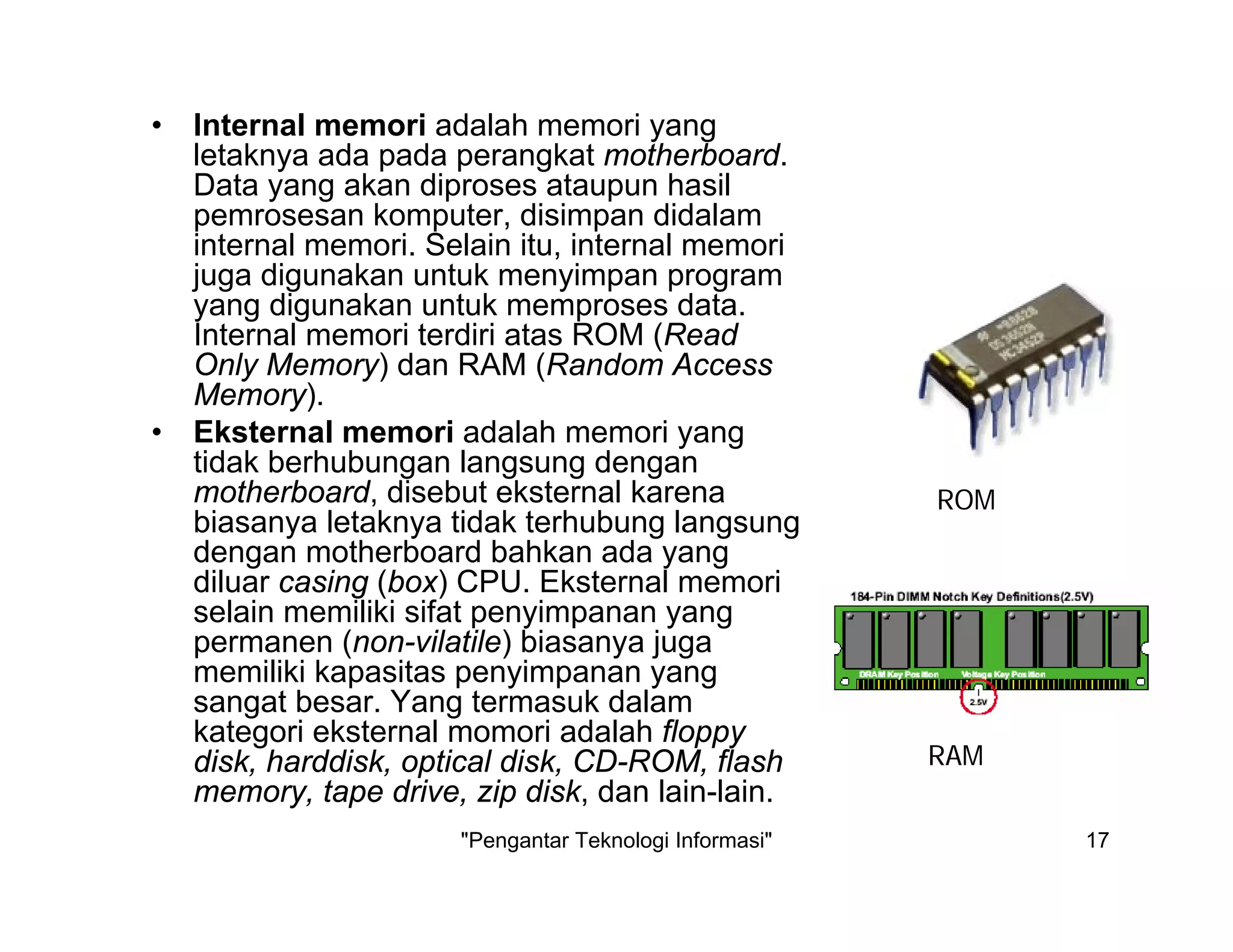 "Pengantar Teknologi Informasi" 17
• Internal memori adalah memori yang
letaknya ada pada perangkat motherboard.
Data yang akan diproses ataupun hasil
pemrosesan komputer, disimpan didalam
internal memori. Selain itu, internal memori
juga digunakan untuk menyimpan program
yang digunakan untuk memproses data.
Internal memori terdiri atas ROM (Read
Only Memory) dan RAM (Random Access
Memory).
• Eksternal memori adalah memori yang
tidak berhubungan langsung dengan
motherboard, disebut eksternal karena
biasanya letaknya tidak terhubung langsung
dengan motherboard bahkan ada yang
diluar casing (box) CPU. Eksternal memori
selain memiliki sifat penyimpanan yang
permanen (non-vilatile) biasanya juga
memiliki kapasitas penyimpanan yang
sangat besar. Yang termasuk dalam
kategori eksternal momori adalah floppy
disk, harddisk, optical disk, CD-ROM, flash
memory, tape drive, zip disk, dan lain-lain.
ROM
RAM
 