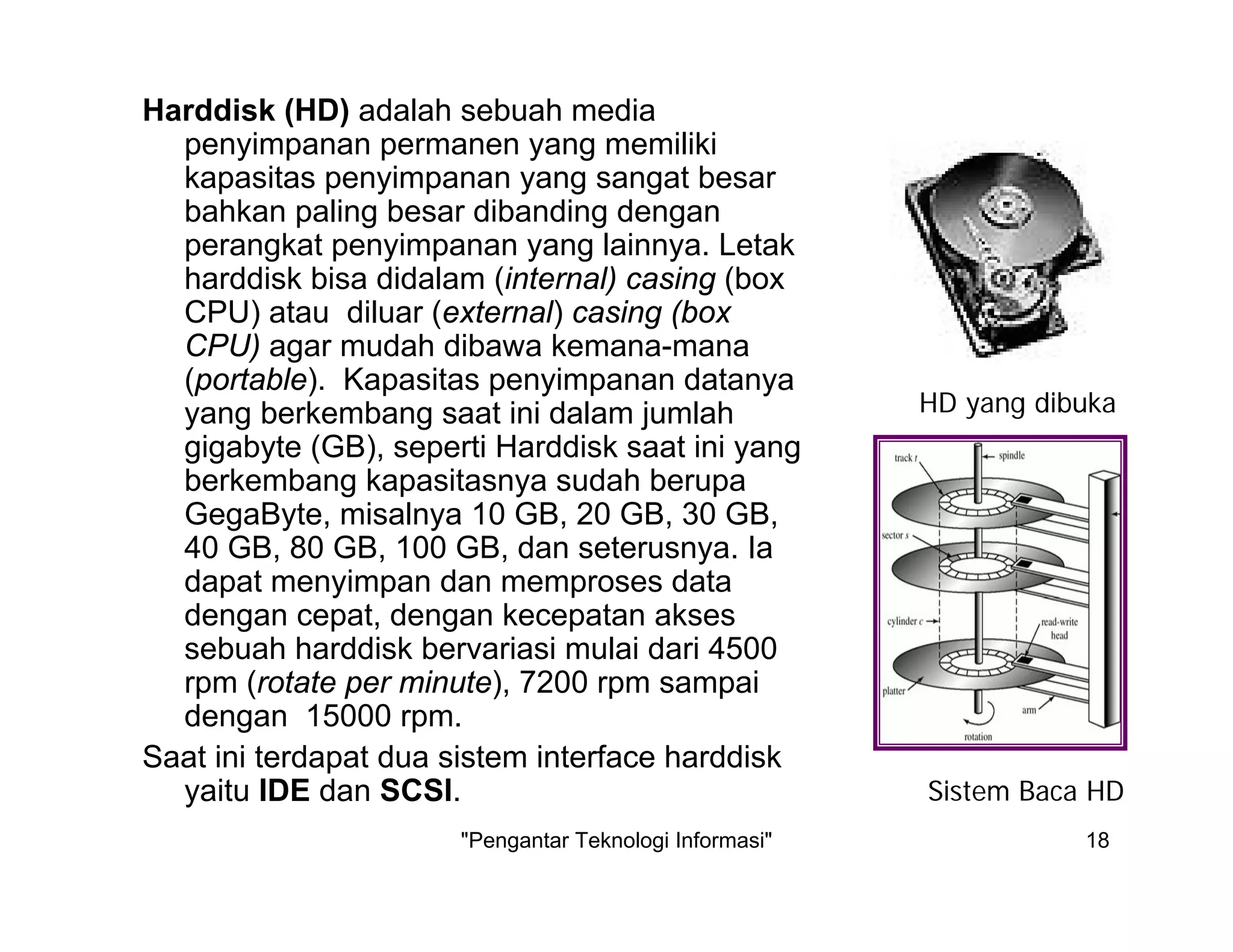 "Pengantar Teknologi Informasi" 18
Harddisk (HD) adalah sebuah media
penyimpanan permanen yang memiliki
kapasitas penyimpanan yang sangat besar
bahkan paling besar dibanding dengan
perangkat penyimpanan yang lainnya. Letak
harddisk bisa didalam (internal) casing (box
CPU) atau diluar (external) casing (box
CPU) agar mudah dibawa kemana-mana
(portable). Kapasitas penyimpanan datanya
yang berkembang saat ini dalam jumlah
gigabyte (GB), seperti Harddisk saat ini yang
berkembang kapasitasnya sudah berupa
GegaByte, misalnya 10 GB, 20 GB, 30 GB,
40 GB, 80 GB, 100 GB, dan seterusnya. Ia
dapat menyimpan dan memproses data
dengan cepat, dengan kecepatan akses
sebuah harddisk bervariasi mulai dari 4500
rpm (rotate per minute), 7200 rpm sampai
dengan 15000 rpm.
Saat ini terdapat dua sistem interface harddisk
yaitu IDE dan SCSI.
HD yang dibuka
Sistem Baca HD
 