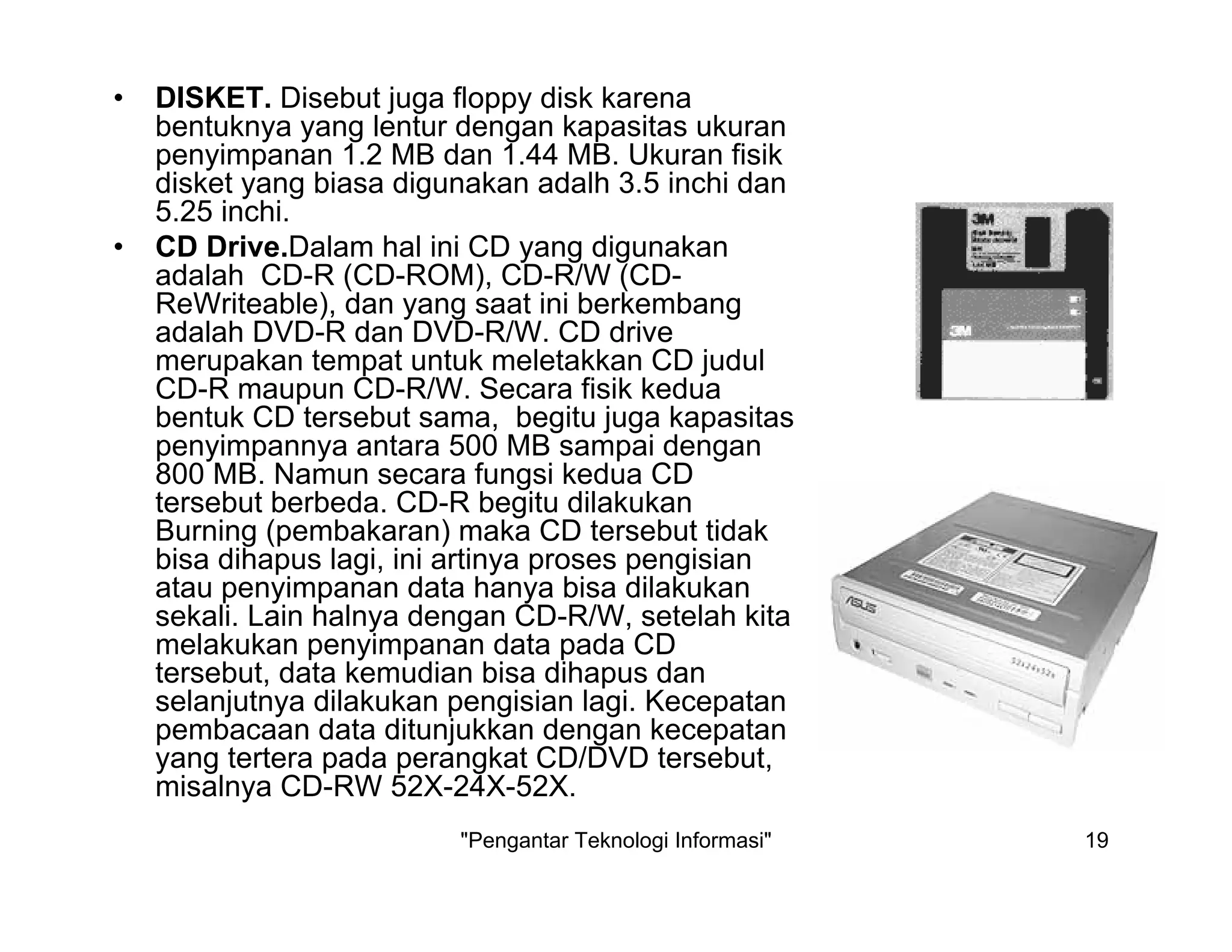 "Pengantar Teknologi Informasi" 19
• DISKET. Disebut juga floppy disk karena
bentuknya yang lentur dengan kapasitas ukuran
penyimpanan 1.2 MB dan 1.44 MB. Ukuran fisik
disket yang biasa digunakan adalh 3.5 inchi dan
5.25 inchi.
• CD Drive.Dalam hal ini CD yang digunakan
adalah CD-R (CD-ROM), CD-R/W (CD-
ReWriteable), dan yang saat ini berkembang
adalah DVD-R dan DVD-R/W. CD drive
merupakan tempat untuk meletakkan CD judul
CD-R maupun CD-R/W. Secara fisik kedua
bentuk CD tersebut sama, begitu juga kapasitas
penyimpannya antara 500 MB sampai dengan
800 MB. Namun secara fungsi kedua CD
tersebut berbeda. CD-R begitu dilakukan
Burning (pembakaran) maka CD tersebut tidak
bisa dihapus lagi, ini artinya proses pengisian
atau penyimpanan data hanya bisa dilakukan
sekali. Lain halnya dengan CD-R/W, setelah kita
melakukan penyimpanan data pada CD
tersebut, data kemudian bisa dihapus dan
selanjutnya dilakukan pengisian lagi. Kecepatan
pembacaan data ditunjukkan dengan kecepatan
yang tertera pada perangkat CD/DVD tersebut,
misalnya CD-RW 52X-24X-52X.
 