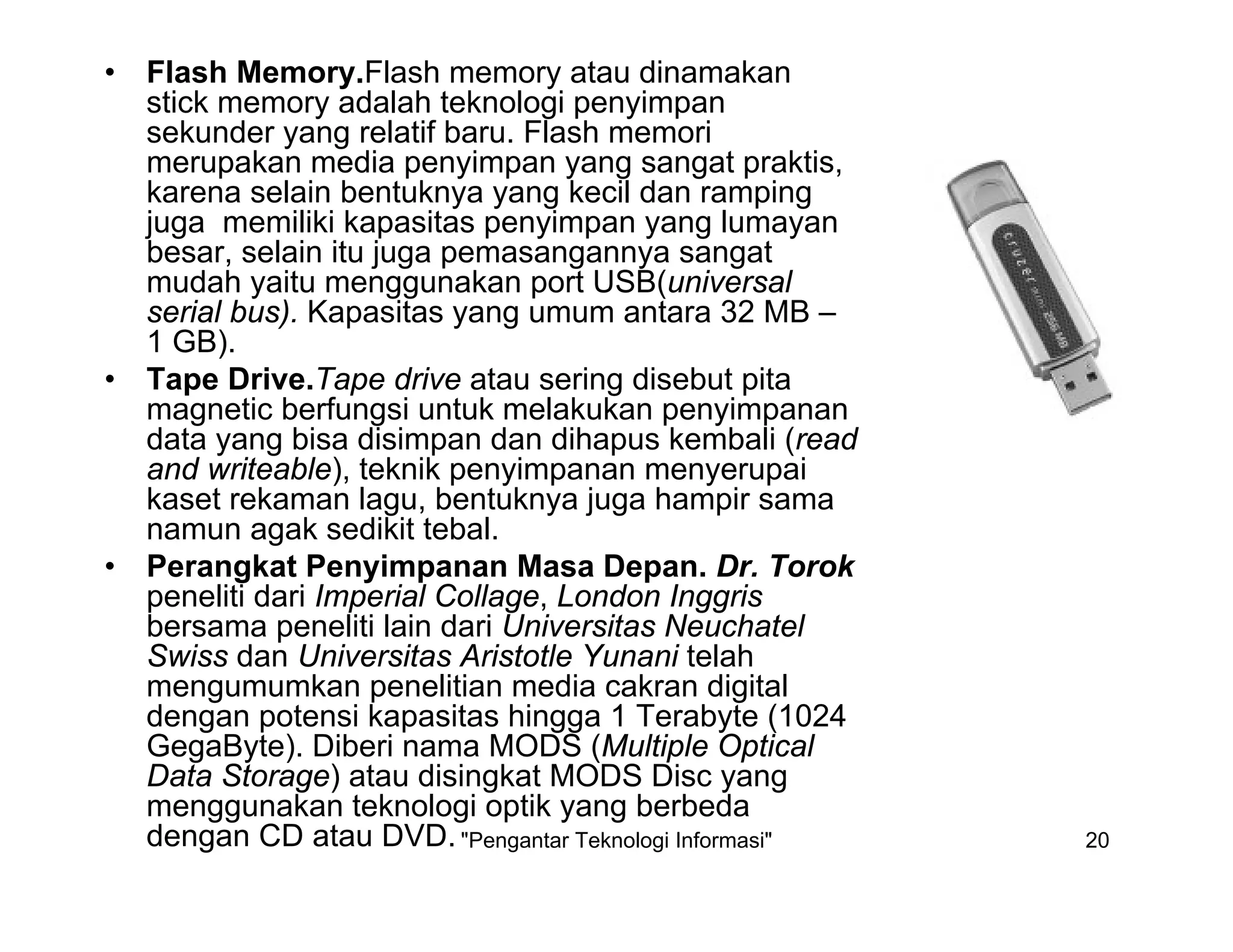"Pengantar Teknologi Informasi" 20
• Flash Memory.Flash memory atau dinamakan
stick memory adalah teknologi penyimpan
sekunder yang relatif baru. Flash memori
merupakan media penyimpan yang sangat praktis,
karena selain bentuknya yang kecil dan ramping
juga memiliki kapasitas penyimpan yang lumayan
besar, selain itu juga pemasangannya sangat
mudah yaitu menggunakan port USB(universal
serial bus). Kapasitas yang umum antara 32 MB –
1 GB).
• Tape Drive.Tape drive atau sering disebut pita
magnetic berfungsi untuk melakukan penyimpanan
data yang bisa disimpan dan dihapus kembali (read
and writeable), teknik penyimpanan menyerupai
kaset rekaman lagu, bentuknya juga hampir sama
namun agak sedikit tebal.
• Perangkat Penyimpanan Masa Depan. Dr. Torok
peneliti dari Imperial Collage, London Inggris
bersama peneliti lain dari Universitas Neuchatel
Swiss dan Universitas Aristotle Yunani telah
mengumumkan penelitian media cakran digital
dengan potensi kapasitas hingga 1 Terabyte (1024
GegaByte). Diberi nama MODS (Multiple Optical
Data Storage) atau disingkat MODS Disc yang
menggunakan teknologi optik yang berbeda
dengan CD atau DVD.
 