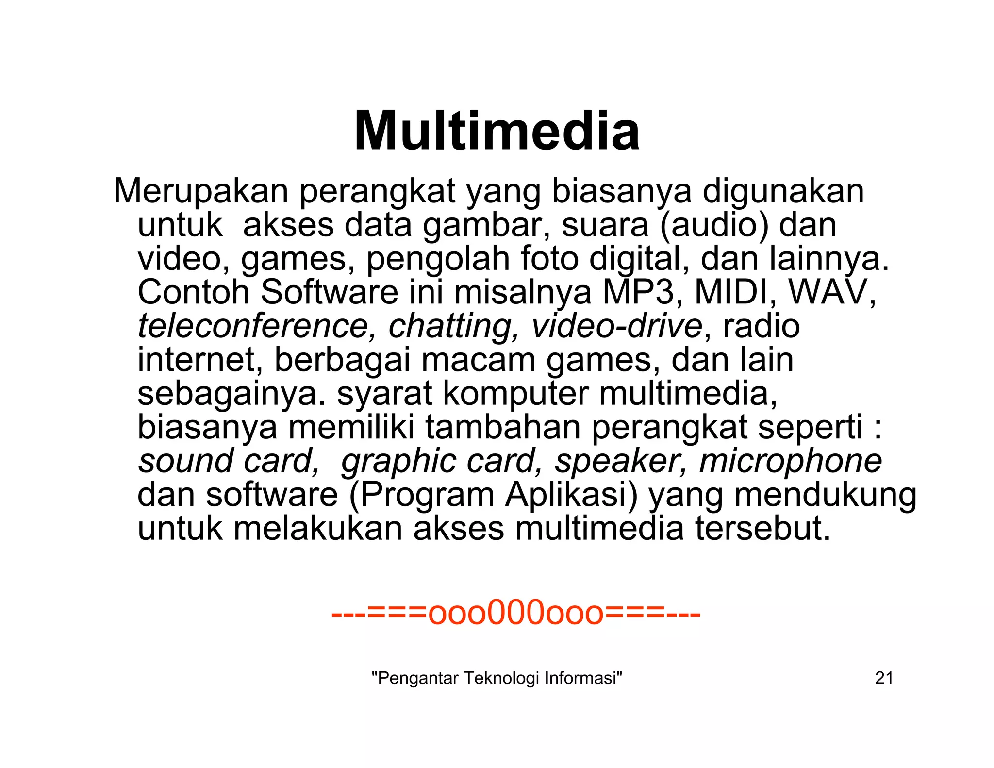 "Pengantar Teknologi Informasi" 21
Multimedia
Merupakan perangkat yang biasanya digunakan
untuk akses data gambar, suara (audio) dan
video, games, pengolah foto digital, dan lainnya.
Contoh Software ini misalnya MP3, MIDI, WAV,
teleconference, chatting, video-drive, radio
internet, berbagai macam games, dan lain
sebagainya. syarat komputer multimedia,
biasanya memiliki tambahan perangkat seperti :
sound card, graphic card, speaker, microphone
dan software (Program Aplikasi) yang mendukung
untuk melakukan akses multimedia tersebut.
---===ooo000ooo===---
 