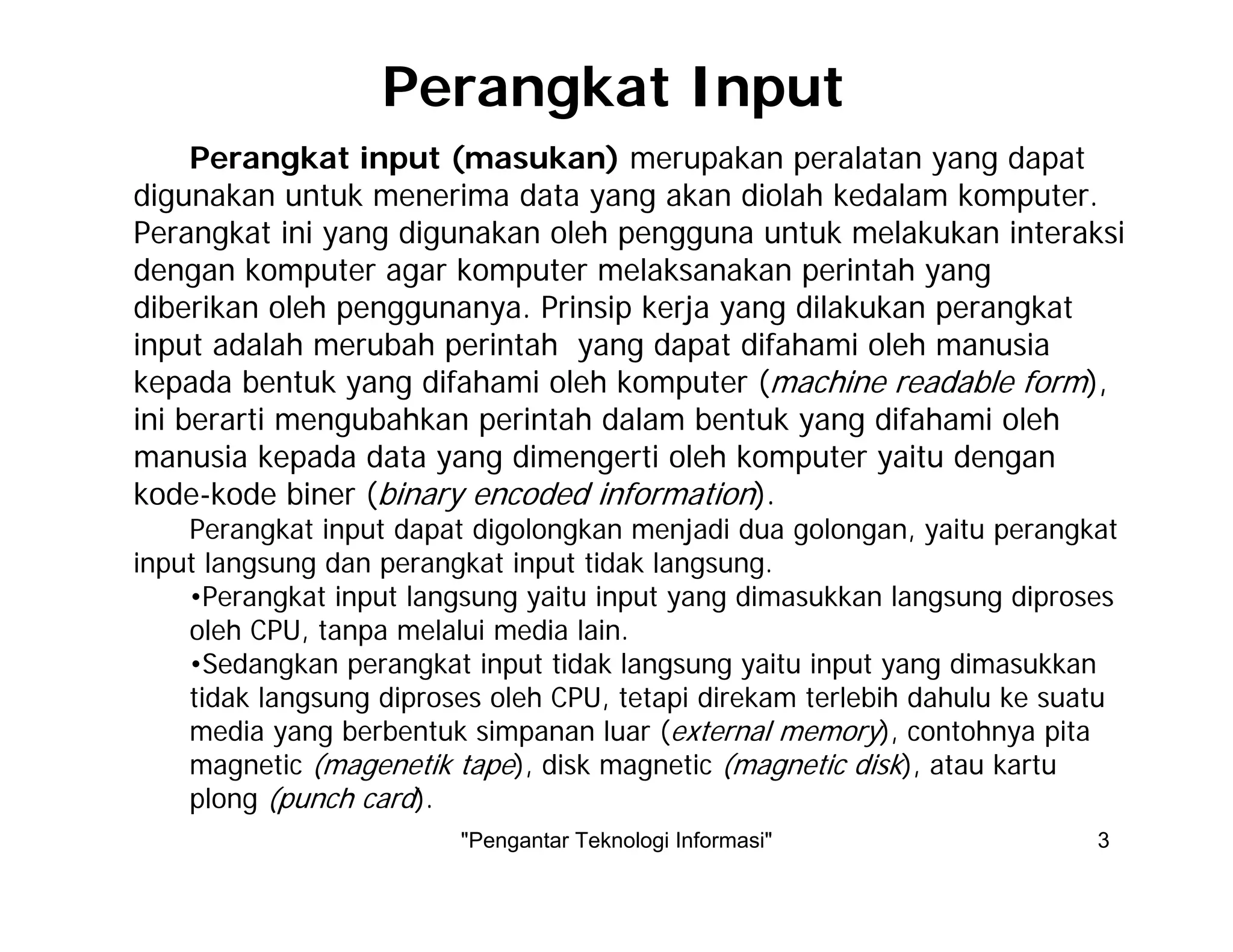 "Pengantar Teknologi Informasi" 3
Perangkat input (masukan) merupakan peralatan yang dapat
digunakan untuk menerima data yang akan diolah kedalam komputer.
Perangkat ini yang digunakan oleh pengguna untuk melakukan interaksi
dengan komputer agar komputer melaksanakan perintah yang
diberikan oleh penggunanya. Prinsip kerja yang dilakukan perangkat
input adalah merubah perintah yang dapat difahami oleh manusia
kepada bentuk yang difahami oleh komputer (machine readable form),
ini berarti mengubahkan perintah dalam bentuk yang difahami oleh
manusia kepada data yang dimengerti oleh komputer yaitu dengan
kode-kode biner (binary encoded information).
Perangkat input dapat digolongkan menjadi dua golongan, yaitu perangkat
input langsung dan perangkat input tidak langsung.
•Perangkat input langsung yaitu input yang dimasukkan langsung diproses
oleh CPU, tanpa melalui media lain.
•Sedangkan perangkat input tidak langsung yaitu input yang dimasukkan
tidak langsung diproses oleh CPU, tetapi direkam terlebih dahulu ke suatu
media yang berbentuk simpanan luar (external memory), contohnya pita
magnetic (magenetik tape), disk magnetic (magnetic disk), atau kartu
plong (punch card).
Perangkat Input
 