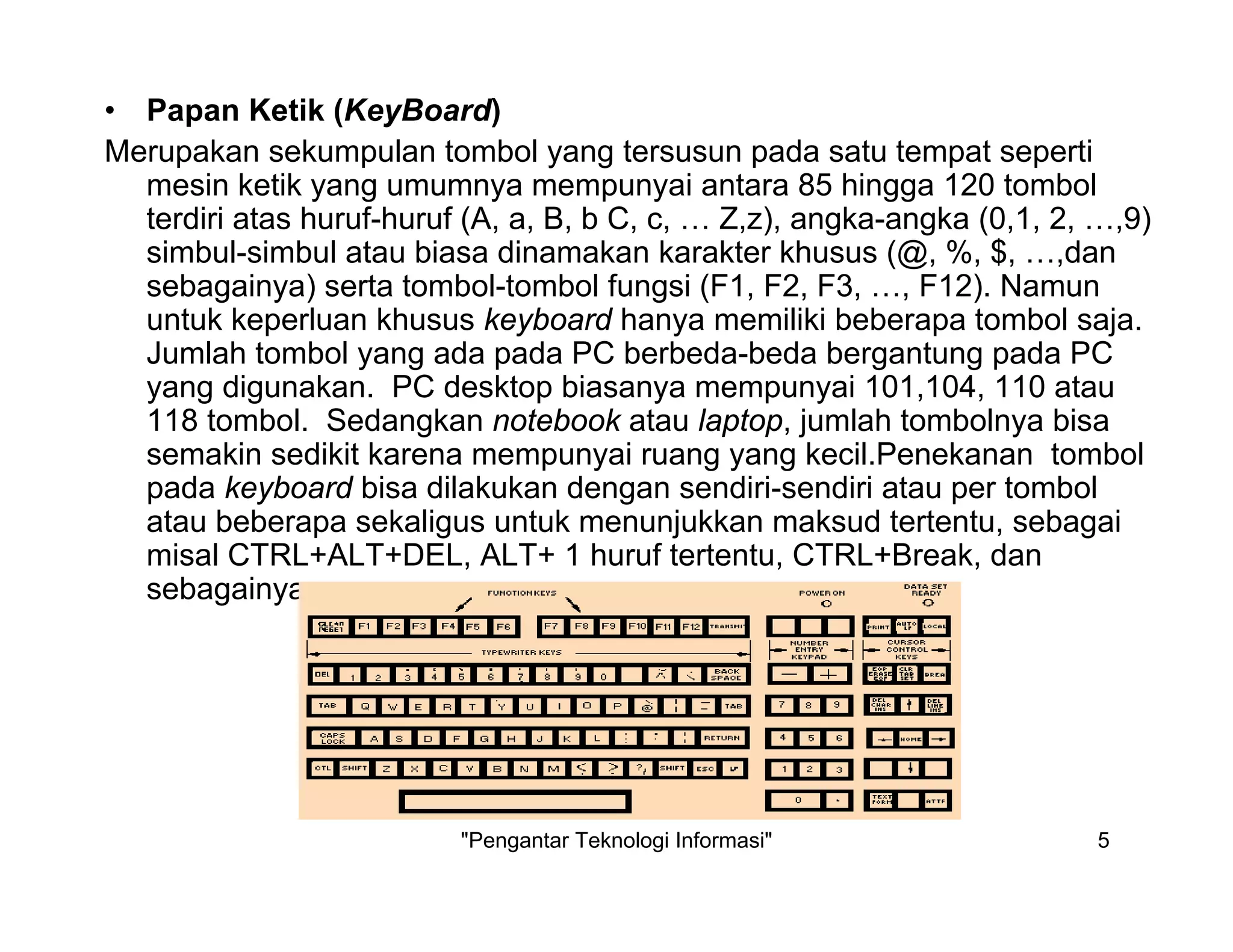 "Pengantar Teknologi Informasi" 5
• Papan Ketik (KeyBoard)
Merupakan sekumpulan tombol yang tersusun pada satu tempat seperti
mesin ketik yang umumnya mempunyai antara 85 hingga 120 tombol
terdiri atas huruf-huruf (A, a, B, b C, c, … Z,z), angka-angka (0,1, 2, …,9)
simbul-simbul atau biasa dinamakan karakter khusus (@, %, $, …,dan
sebagainya) serta tombol-tombol fungsi (F1, F2, F3, …, F12). Namun
untuk keperluan khusus keyboard hanya memiliki beberapa tombol saja.
Jumlah tombol yang ada pada PC berbeda-beda bergantung pada PC
yang digunakan. PC desktop biasanya mempunyai 101,104, 110 atau
118 tombol. Sedangkan notebook atau laptop, jumlah tombolnya bisa
semakin sedikit karena mempunyai ruang yang kecil.Penekanan tombol
pada keyboard bisa dilakukan dengan sendiri-sendiri atau per tombol
atau beberapa sekaligus untuk menunjukkan maksud tertentu, sebagai
misal CTRL+ALT+DEL, ALT+ 1 huruf tertentu, CTRL+Break, dan
sebagainya.
 