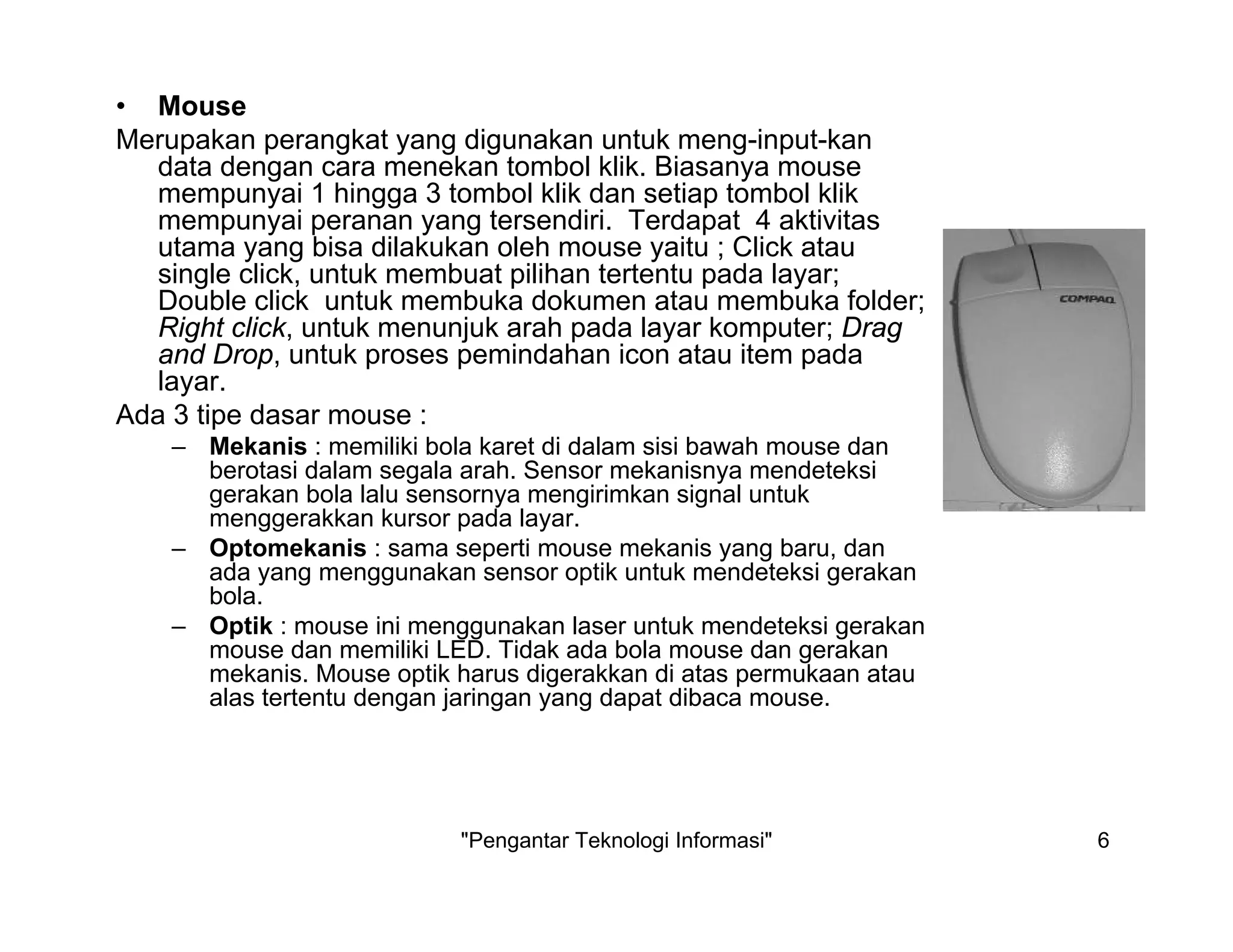 "Pengantar Teknologi Informasi" 6
• Mouse
Merupakan perangkat yang digunakan untuk meng-input-kan
data dengan cara menekan tombol klik. Biasanya mouse
mempunyai 1 hingga 3 tombol klik dan setiap tombol klik
mempunyai peranan yang tersendiri. Terdapat 4 aktivitas
utama yang bisa dilakukan oleh mouse yaitu ; Click atau
single click, untuk membuat pilihan tertentu pada layar;
Double click untuk membuka dokumen atau membuka folder;
Right click, untuk menunjuk arah pada layar komputer; Drag
and Drop, untuk proses pemindahan icon atau item pada
layar.
Ada 3 tipe dasar mouse :
– Mekanis : memiliki bola karet di dalam sisi bawah mouse dan
berotasi dalam segala arah. Sensor mekanisnya mendeteksi
gerakan bola lalu sensornya mengirimkan signal untuk
menggerakkan kursor pada layar.
– Optomekanis : sama seperti mouse mekanis yang baru, dan
ada yang menggunakan sensor optik untuk mendeteksi gerakan
bola.
– Optik : mouse ini menggunakan laser untuk mendeteksi gerakan
mouse dan memiliki LED. Tidak ada bola mouse dan gerakan
mekanis. Mouse optik harus digerakkan di atas permukaan atau
alas tertentu dengan jaringan yang dapat dibaca mouse.
 