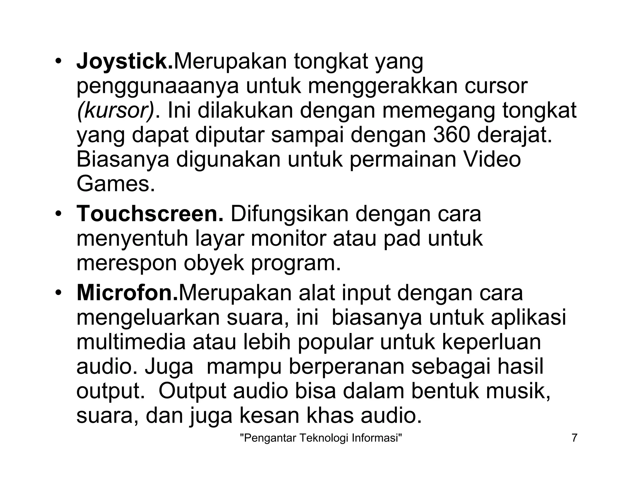 "Pengantar Teknologi Informasi" 7
• Joystick.Merupakan tongkat yang
penggunaaanya untuk menggerakkan cursor
(kursor). Ini dilakukan dengan memegang tongkat
yang dapat diputar sampai dengan 360 derajat.
Biasanya digunakan untuk permainan Video
Games.
• Touchscreen. Difungsikan dengan cara
menyentuh layar monitor atau pad untuk
merespon obyek program.
• Microfon.Merupakan alat input dengan cara
mengeluarkan suara, ini biasanya untuk aplikasi
multimedia atau lebih popular untuk keperluan
audio. Juga mampu berperanan sebagai hasil
output. Output audio bisa dalam bentuk musik,
suara, dan juga kesan khas audio.
 