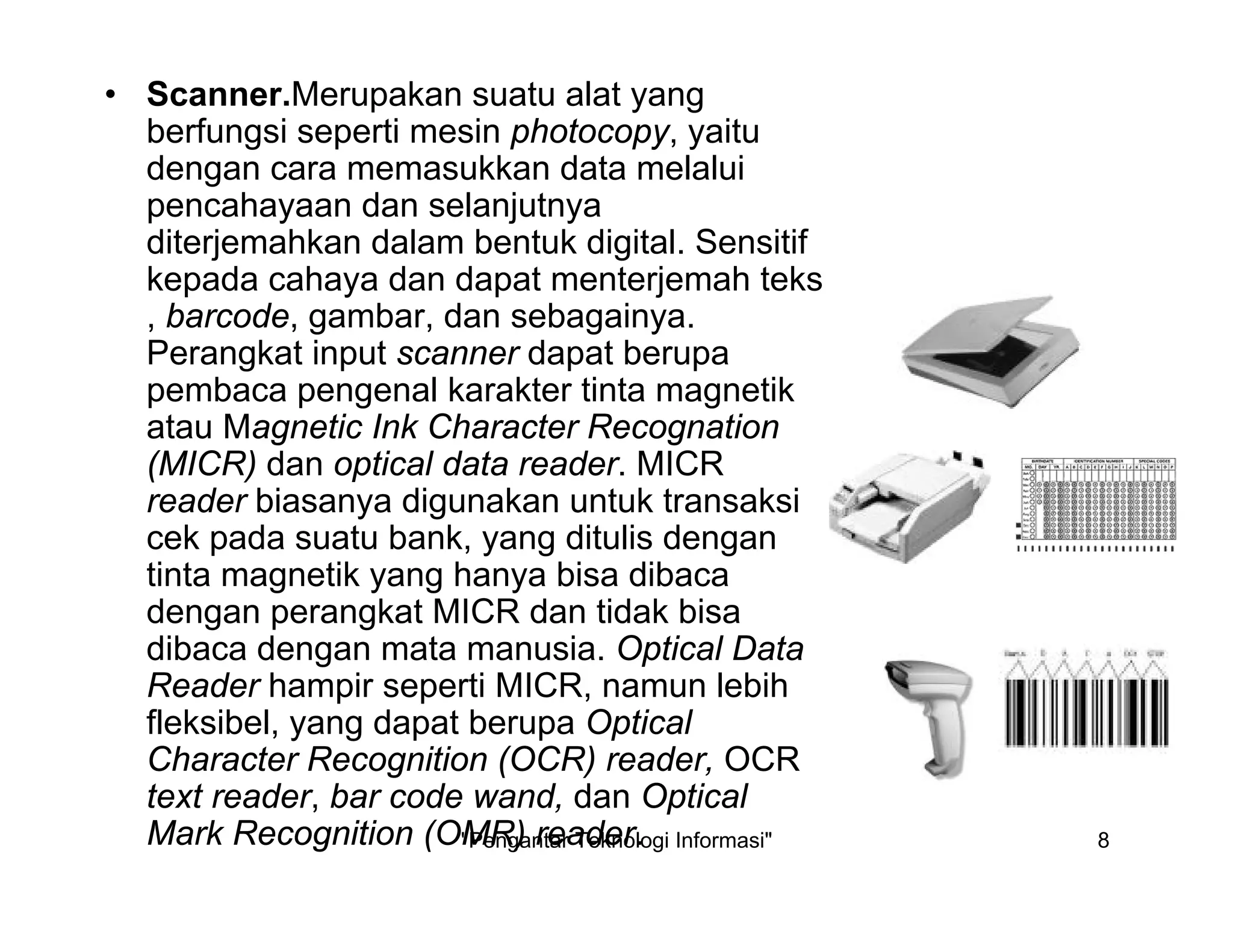 "Pengantar Teknologi Informasi" 8
• Scanner.Merupakan suatu alat yang
berfungsi seperti mesin photocopy, yaitu
dengan cara memasukkan data melalui
pencahayaan dan selanjutnya
diterjemahkan dalam bentuk digital. Sensitif
kepada cahaya dan dapat menterjemah teks
, barcode, gambar, dan sebagainya.
Perangkat input scanner dapat berupa
pembaca pengenal karakter tinta magnetik
atau Magnetic Ink Character Recognation
(MICR) dan optical data reader. MICR
reader biasanya digunakan untuk transaksi
cek pada suatu bank, yang ditulis dengan
tinta magnetik yang hanya bisa dibaca
dengan perangkat MICR dan tidak bisa
dibaca dengan mata manusia. Optical Data
Reader hampir seperti MICR, namun lebih
fleksibel, yang dapat berupa Optical
Character Recognition (OCR) reader, OCR
text reader, bar code wand, dan Optical
Mark Recognition (OMR) reader.
 